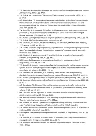 17. V.A. Galatenko, K.A. Kostuhin. Debugging and monitoring of distributed heterogeneous systems.
    // Programming, 2002, 1. pp. 27-37.
18. V.A. Krukov, R.V. Udovichenko. "Debugging of DVM programs". Programming. - 2001. N. 3.-
    pp.19-29.
19. A.P. Sapozhnikov, T.F. Sapozhnikova. Reengineering technology of distributed computations in
    the local network. Works of international conference "Distributed computations and Grid-
    technologies in science and education" (Dubna, June 29 - July 2 2004). 11-2004-205, Dubna,
    JINR, 2004. pp.183-190.
20. V.V. Samofalov, A.V. Konovalov. Technology of debugging programs for computers with mass
    parallelism // "Issues of atomic science and technique". Series Mathemetical modeling of
    physical processes. 1996. Issue 4. pp. 52-56.
21. M.K. Valiev. Applying temporal logic to program specification. // Programming. 1998, 2, pp. 3-9.
22. V.A. Krukov. OS of distributed computer systems. (tutorial).
23. N.L. Zaharyeva, V.B. Hoziev, P.D. Shirkov. Modeling and education.// Mathematical modeling,
    1999, volume 11, N 5, pp. 101-116.
24. A.A. Shalito. Automatic program projecting. Algorithmization and programming of logical control
    tasks. "Izvestiya akademii nauk. Teoriya i sistemi upravleniya" magazine, issue 6. November-
    December 2000. pp.63-81.
25. N.G. Markov, E.A. Miroshnichenko, A.V. Saraykin. Modeling of parallel software using PS-
    networks. // Programming. 1995, N 5, pp. 24-32.
26. N.M. Ershov. Building graphs of computational algorithms by autotracing method. //
    Programming. 2000, N 6, pp. 58-64.
27. V.P. Gergel, R.G. Strongin. Fundamentals of parallel computations for multi-processor computer
    systems. Tutorial. Nizhniy Novgorod: Publishing house of Nizhniy Novgorod State University
    named after N.I. Lobachevskiy, 2000. - 176 pp.
28. V.P. Ivannikov, N.R. Kovalevskiy, V.M. Metelskiy. About minimal time of implementing
    distributed competing processes in synchronous modes. // Programming. 2000, N 5, pp. 44-52.
29. M.K. Valiev. Applying temporal logic to program specification. // Programming. 1998, 2, pp. 3-9.
30. O.L. Bandman. Cellular-neural models of spatio-temporal dynamics. // Programming. 1999, N 1,
    pp. 4-17.
31. A.E. Duysekulov, T.G. Elizarova. Using multi-processor computer systems for implementing
    kinetically coordinated difference schemes of gas-dynamics. // Mathematical modeling, 1990,
    volume. 2, N 7, pp. 139-147.
32. O.A. Dmitrieva. Parallel algorithms of numerical solution of simple differential equations.
    //Mathematical modeling N 5, 2000, pp. 81-86.
33. N.R. Bahvalov. Numerical methods // Main editorship of physico-mathematical literature of
    "Science" publishing house, Moscow, 1975. - 632 pp.
34. D.B. Moskvin, V.A. Pavlov. Experience of using MPI technology for solving a system of second-
    order Fredholm integral equations. //Mathematical modeling, 2000, N 8, pp. 3-8.
35. A.N. Zavorin. Parallel solution of linear systems when modeling electric circuits. // Mathematical
    modeling, 1991, volume 3, N 3, pp. 91-96.
36. Ki-Chang Kim. Fine-grained paralleling of incomplete loop nests. // Programming. 1997, N 2, pp.
    52-66.
37. V.A. Morozov, A.P. Vazhenin. Matrix arithmetic of multiple accuracy for parallel systems with
    message transfer. // Programming. 1999, N1, pp. 66-77.
38. V.V. Voevodin. Mathematical models and methods in parallel processes. - Moscow: Science,
    1986. - 296 pp.
 
