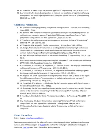 39. V.V. Voevodin. Is it easy to get the promised gigaflop? // Programming. 1995, N 4, pp. 13-23.
    40. G.A. Tarnavskiy, R.I. Shpak. Decomposition of methods and paralleling of algorithms of solving
        aerodynamics and physical gas-dynamics tasks: computer system "Thread-3". // Programming.
        2000, N 6, pp. 45-57.


Additional references.
    1. A.R. Antonov. Parallel programming using MPI technology: tutorial. - Moscow: MSU publishing
        house, 2004. - 71 pp.
    2. R.B. Berozin, V.M. Paskonov. Component system of visualizing the results of computations on
        multi-processor computer systems // Materials of All-Russian scientific conference "High-
        performance computations and their applications", 2000, pp. 202-203.
    3. N.V. Bocharov. Parallel programming technologies and technique. Review.// "Programming",
        2003, N 1. PP. 5-23. UDC 681.3.06
    4. V.V. Voevodin, Vl.V. Voevodin. Parallel computations. - St.Petersburg, 2002. - 600 pp.
    5. V.P. Gergel, A.N. Svistunov. Development of an integrated environment of high-performance
        computations on cluster systems. Materials of the second international scientific-practical
        seminar, Nyzhniy Novgorod: Nyzhniy Novgorod publishing house, 2002. PP.78-82.
    6. V.P. Ilyin. About paralleling strategies in mathematical modeling. // Programming. 1999, N 1, pp.
        41-46.
    7. A.N. Karpov. Data visualization on parallel computer complexes // 15th International conference
        GRAPHICON-2005. Novosibirsk, Russia, June 20-24 2005.
    8. N.A. Konovalov, V.A. Krukov, A.A. Pogrebtsov, U.L. Sazanov. C-DVM - the language fordeveloping
        mobile parallel programs. // Programming. - 1999. N1. PP. 20-28.
    9. N.A. Konovalov, V.A. Krukov, R.N. Mikhailov, L.A. Pogrebtsov. Fortran-DVM - the language for
        developing mobile parallel programs. // Programming. 1995, N 1. PP. 49-54.
    10. R.V. Popova, R.V. Sharf. Organization of saving temporary data on MBC // Theses of the report
        from All-Russian conference "Urgent problems of applied mathematics and mechanics"
        (Yekaterinburg, February 3-7 2003), pp. 62.
    11. I.V. Prangishvili, R.Ya. Vilenkin, I.L. Medvedev. Parallel computer systems with shared control. -
        Moscow: Energoatomizdat, 1983. - 312 pp.
    12. L.B. Sokolinskiy. Parallel machines of databases. // Collection of popular science articles "Russian
        science at the dawn of the new century". Under the editorship of V.P. Skulachov. -Moscow:
        scientific world, 2001. PP. 484-494.
    13. E. Tanenbaum. Distributed systems. Principles and paradigms. - St.Petersburg: Piter, 2003. - 877
        pp.
    14. M.V. Yakobovskiy, R.A. Sukov. Dynamic load balancing // Materials of "High-performance
        computations and their applications" conference, Chernogolovka, 2000, PP. 34-39.
    15. A.V. Komolkin, R.A. Nemnugin. Electronic tutorial "Programming for high-performance
        computers".


About the author
Andrey Karpov, http://www.viva64.com

Develops program solutions in the sphere of resource-intensive applications' quality and performance
increase. One of the developers of Viva64 static analyzer for verifying 64-bit software. Participates in
developing VivaCore open library for working with C/C++ code.
 