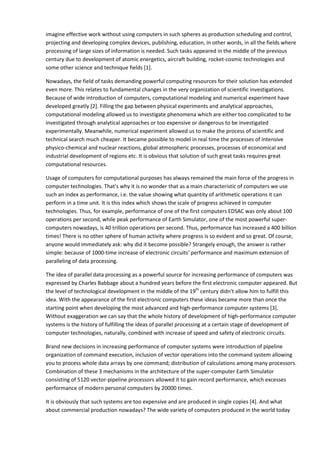 imagine effective work without using computers in such spheres as production scheduling and control,
projecting and developing complex devices, publishing, education, in other words, in all the fields where
processing of large sizes of information is needed. Such tasks appeared in the middle of the previous
century due to development of atomic energetics, aircraft building, rocket-cosmic technologies and
some other science and technique fields [1].

Nowadays, the field of tasks demanding powerful computing resources for their solution has extended
even more. This relates to fundamental changes in the very organization of scientific investigations.
Because of wide introduction of computers, computational modeling and numerical experiment have
developed greatly [2]. Filling the gap between physical experiments and analytical approaches,
computational modeling allowed us to investigate phenomena which are either too complicated to be
investigated through analytical approaches or too expensive or dangerous to be investigated
experimentally. Meanwhile, numerical experiment allowed us to make the process of scientific and
technical search much cheaper. It became possible to model in real time the processes of intensive
physico-chemical and nuclear reactions, global atmospheric processes, processes of economical and
industrial development of regions etc. It is obvious that solution of such great tasks requires great
computational resources.

Usage of computers for computational purposes has always remained the main force of the progress in
computer technologies. That's why it is no wonder that as a main characteristic of computers we use
such an index as performance, i.e. the value showing what quantity of arithmetic operations it can
perform in a time unit. It is this index which shows the scale of progress achieved in computer
technologies. Thus, for example, performance of one of the first computers EDSAC was only about 100
operations per second, while peak performance of Earth Simulator, one of the most powerful super-
computers nowadays, is 40 trillion operations per second. Thus, performance has increased a 400 billion
times! There is no other sphere of human activity where progress is so evident and so great. Of course,
anyone would immediately ask: why did it become possible? Strangely enough, the answer is rather
simple: because of 1000-time increase of electronic circuits' performance and maximum extension of
paralleling of data processing.

The idea of parallel data processing as a powerful source for increasing performance of computers was
expressed by Charles Babbage about a hundred years before the first electronic computer appeared. But
the level of technological development in the middle of the 19th century didn't allow him to fulfill this
idea. With the appearance of the first electronic computers these ideas became more than once the
starting point when developing the most advanced and high-performance computer systems [3].
Without exaggeration we can say that the whole history of development of high-performance computer
systems is the history of fulfilling the ideas of parallel processing at a certain stage of development of
computer technologies, naturally, combined with increase of speed and safety of electronic circuits.

Brand new decisions in increasing performance of computer systems were introduction of pipeline
organization of command execution, inclusion of vector operations into the command system allowing
you to process whole data arrays by one command; distribution of calculations among many processors.
Combination of these 3 mechanisms in the architecture of the super-computer Earth Simulator
consisting of 5120 vector-pipeline processors allowed it to gain record performance, which excesses
performance of modern personal computers by 20000 times.

It is obviously that such systems are too expensive and are produced in single copies [4]. And what
about commercial production nowadays? The wide variety of computers produced in the world today
 