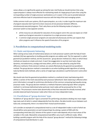 values allows us to significantly speed up solving the task. And finally we should mention that using
supercomputers is always more effective for maintaining needs of a large group of users than using the
corresponding number of single-processor workstations as it is easier in this case to provide balanced
and more effective load of computational resources with the help of the task managing system.

Unlike common multi-user systems, OS of supercomputers, as a rule, in order to get the maximum rate
of program execution don't permit to share resources of one processor between different,
simultaneously executed programs. That's why there can be the following modes of using an n-
processor system as two opposite variants:

    •   all the resources are allocated for execution of one program and in this case we expect an n-fold
        speed-up of program execution in comparison to a single-processor system;
    •   n common single-processor programs are executed simultaneously and the user expects that
        other programs won't influence the speed of execution of his program.


3. Parallelism in computational modeling tasks
3.1. Static and dynamic balancing
When solving various tasks of mathematical physics on multi-processor systems with the help of mesh
methods [10] two approaches to building parallel programs are widely used. The first approach is called
geometrical parallelism method, and the second one - group decision method [11]. Ideas on which these
methods are based are simple and smart. It won't be exaggeration to say that most tasks of gas
dynamics, microelectronics, ecology and many others, which are now solved by using the finite
difference method or finite element method, are solved effectively by the geometrical parallelism
method. The group decision method is reasonable to use when building parallel algorithms of solving
tasks by Monte-Carlo methods, when a series of single-type calculations is performed and in some other
cases.

We should note that the geometrical parallelism method is a method of static load balancing which
defines a section of the mesh executed by each processor beforehand. Static balancing is effective when
priori information is enough for preliminary distribution of the common computing load equally among
processor nodes. The group decision method is a method of dynamic balancing load. When using this
method it is not known beforehand what particular mesh nodes will be processed by this or that
processor. The processors receive tasks dynamically as they have executed the already received, what
provides balanced load of processor nodes when there are many independent tasks.

3.2. Parallelism of "group decision" type
Parallelism of "group decision" type is convenient for performing calculations dividing into more single-
type tasks each of which is solved independently from the others. No data transfer occurs between such
tasks and, consequently, there is no need of their mutual synchronization.

Let's consider an example of a computational mesh as a set of independent nodes in each of which we
should define some parameters on each temporal layer by solving a system of ODE with the
corresponding initial data [12]. Solution of the system in each node depends only on local values of the
variables in this node. Meanwhile computational load differs very much in different nodes. When
building a parallel program with the help of the classical "group decision" method the following strategy
of computational load distribution is used.
 