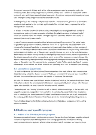 One control processor is defined while all the other processors are used as processing nodes, i.e.
computing nodes. Each computing processor performs primary tasks - solution of ODE system for the
next mesh point with the corresponding local parameters. The control processor distributes the primary
tasks among the computing processors and collects the results.

In the beginning of the next step each processor waits for a new data chunk, processes it, returns the
result and starts waiting for the next task until instead of the next task it gets a message that all the
mesh points are processed.

As there is no need to synchronize primary tasks, different processors can get different number of
computational nodes as the data processing is finished. Thereby the problem of balanced load of
processors is solved even if the time for solving the equation system for different mesh points or
processors' performance vary greatly.

In case of heterogeneous computational load when computing different points of the spatial mesh,
usage of the "group decision" method potentially allows you to significantly reduce downtime and
increase effectiveness of paralleling in comparison to the geometrical parallelism method considered
further. The advantages of this method can be fully implemented if the data for processing are from the
beginning concentrated on one of the processors which in this case can serve as the control processor.
When the source data are initially distributed among the processors at random, preliminary collection of
the data corresponding to all the computational points on one of the processors is required to use this
method. The necessity of the preliminary data copying from all the processors to one and the following
return of the results from this processor to the processors-"holders" of the points significantly reduces
effectiveness of this method and makes it of little use for solving most tasks of computational modeling.

3.3. Geometrical parallelism.
The source task can be split into a group of fields independent from each other at each computational
step and crossing only at the division boundary. That is, we compute (n+1) temporal layer in each field
and after that coordinate the boundaries and pass on to computing the next layer.

But using this approach we have problems with recalculation of values at the boundaries between these
fields when we divide the computational field into non-crossing subfields, that's why we offer the next
logical step - to divide the source field into mutually crossing subfields.

There will appear two "dummy" points to the left of the first field and to the right of the last field. Thus,
we get four processes independent from each other at each step. To pass on to the next iteration we
need to coordinate the boundaries as the first field should give to the second one its left boundary for
the next step, and in its turn the second field should give to the first one its right boundary and so on.

This method can be generalized into most computational methods based on equations for modeling
physical processes.


4. Effectiveness of a parallel program
4.1. Notion of an effective parallel program
Using supercomputers imposes certain requirements on the new developed software providing safe and
economical implementation of the algorithm when solving applied tasks. Effectiveness of using
supercomputers becomes apparent when creating complex research complexes and expert systems.
 