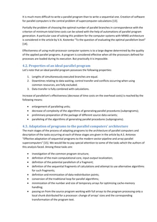 It is much more difficult to write a parallel program than to write a sequential one. Creation of software
for parallel computers is the central problem of supercomputer calculations [13].

Partially the problem of choosing the optimal number of parallel branches in correspondence with the
criterion of minimum total time costs can be solved with the help of automations of parallel program
generation. A particular case of solving this problem for the computer systems with MIMD architecture
is considered in the article by V.A. Kostenko "To the question of evaluating the optimal parallelism level"
[14].

Effectiveness of using multi-processor computer systems is to a large degree determined by the quality
of the applied parallel programs. A program is considered effective when all the processors defined for
processes are loaded during its execution. But practically it is impossible.

4.2. Properties of an ideal parallel program
Let's note that an ideal parallel program possesses the following properties:

    1. Lengths of simultaneously executed branches are equal.
    2. Downtimes relating to data waiting, control transfer and conflicts occurring when using
       common resources, are fully excluded.
    3. Data transfer is fully combined with calculations.

Increase of parallelism's effectiveness (decrease of time costs on the overhead costs) is reached by the
following means:

    •   enlargement of paralleling units;
    •   decrease of complexity of the algorithms of generating parallel procedures (subprograms);
    •   preliminary preparation of the package of different source data variants;
    •   paralleling of the algorithms of generating parallel procedures (subprograms).

4.3. Adaptation of programs to the parallel computers' architecture
The main stages of the process of adapting programs to the architecture of parallel computers and
description of the tasks occurring at each of these stages are given in the article by A.S. Antonov
"Effective adaptation of sequential programs to the modern vector-pipeline and array-parallel
supercomputers" [15]. We would like to pay special attention to some of the tasks which the authors of
this analysis faced. Among these tasks are:

    •   investigation of the common program structure;
    •   definition of the main computational core, input-output localization;
    •   definition of the potential parallelism of a fragment;
    •   definition of the sequential fragments of calculations and attempt to use alternative algorithms
        for such fragments;
    •   definition and minimization of data redistribution points;
    •   conversion of the traditional loop for parallel algorithms;
    •   minimization of the number and size of temporary arrays for optimizing cache-memory
        handling;
    •   passing on from the source program working with full arrays to the program processing only a
        local chunk distributed for a processor: change of arrays' sizes and the corresponding
        transformation of the program text.
 