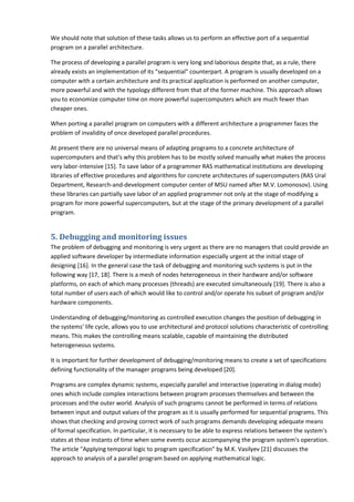 We should note that solution of these tasks allows us to perform an effective port of a sequential
program on a parallel architecture.

The process of developing a parallel program is very long and laborious despite that, as a rule, there
already exists an implementation of its "sequential" counterpart. A program is usually developed on a
computer with a certain architecture and its practical application is performed on another computer,
more powerful and with the typology different from that of the former machine. This approach allows
you to economize computer time on more powerful supercomputers which are much fewer than
cheaper ones.

When porting a parallel program on computers with a different architecture a programmer faces the
problem of invalidity of once developed parallel procedures.

At present there are no universal means of adapting programs to a concrete architecture of
supercomputers and that's why this problem has to be mostly solved manually what makes the process
very labor-intensive [15]. To save labor of a programmer RAS mathematical institutions are developing
libraries of effective procedures and algorithms for concrete architectures of supercomputers (RAS Ural
Department, Research-and-development computer center of MSU named after M.V. Lomonosov). Using
these libraries can partially save labor of an applied programmer not only at the stage of modifying a
program for more powerful supercomputers, but at the stage of the primary development of a parallel
program.


5. Debugging and monitoring issues
The problem of debugging and monitoring is very urgent as there are no managers that could provide an
applied software developer by intermediate information especially urgent at the initial stage of
designing [16]. In the general case the task of debugging and monitoring such systems is put in the
following way [17, 18]. There is a mesh of nodes heterogeneous in their hardware and/or software
platforms, on each of which many processes (threads) are executed simultaneously [19]. There is also a
total number of users each of which would like to control and/or operate his subset of program and/or
hardware components.

Understanding of debugging/monitoring as controlled execution changes the position of debugging in
the systems' life cycle, allows you to use architectural and protocol solutions characteristic of controlling
means. This makes the controlling means scalable, capable of maintaining the distributed
heterogeneous systems.

It is important for further development of debugging/monitoring means to create a set of specifications
defining functionality of the manager programs being developed [20].

Programs are complex dynamic systems, especially parallel and interactive (operating in dialog mode)
ones which include complex interactions between program processes themselves and between the
processes and the outer world. Analysis of such programs cannot be performed in terms of relations
between input and output values of the program as it is usually performed for sequential programs. This
shows that checking and proving correct work of such programs demands developing adequate means
of formal specification. In particular, it is necessary to be able to express relations between the system's
states at those instants of time when some events occur accompanying the program system's operation.
The article "Applying temporal logic to program specification" by M.K. Vasilyev [21] discusses the
approach to analysis of a parallel program based on applying mathematical logic.
 