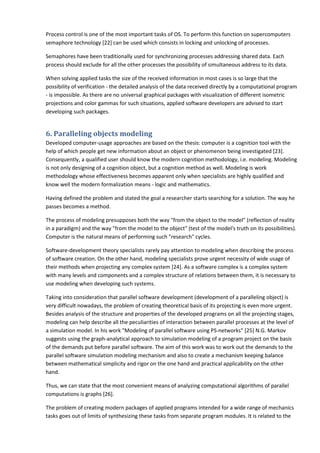 Process control is one of the most important tasks of OS. To perform this function on supercomputers
semaphore technology [22] can be used which consists in locking and unlocking of processes.

Semaphores have been traditionally used for synchronizing processes addressing shared data. Each
process should exclude for all the other processes the possibility of simultaneous address to its data.

When solving applied tasks the size of the received information in most cases is so large that the
possibility of verification - the detailed analysis of the data received directly by a computational program
- is impossible. As there are no universal graphical packages with visualization of different isometric
projections and color gammas for such situations, applied software developers are advised to start
developing such packages.


6. Paralleling objects modeling
Developed computer-usage approaches are based on the thesis: computer is a cognition tool with the
help of which people get new information about an object or phenomenon being investigated [23].
Consequently, a qualified user should know the modern cognition methodology, i.e. modeling. Modeling
is not only designing of a cognition object, but a cognition method as well. Modeling is work
methodology whose effectiveness becomes apparent only when specialists are highly qualified and
know well the modern formalization means - logic and mathematics.

Having defined the problem and stated the goal a researcher starts searching for a solution. The way he
passes becomes a method.

The process of modeling presupposes both the way "from the object to the model" (reflection of reality
in a paradigm) and the way "from the model to the object" (test of the model's truth on its possibilities).
Computer is the natural means of performing such "research" cycles.

Software-development theory specialists rarely pay attention to modeling when describing the process
of software creation. On the other hand, modeling specialists prove urgent necessity of wide usage of
their methods when projecting any complex system [24]. As a software complex is a complex system
with many levels and components and a complex structure of relations between them, it is necessary to
use modeling when developing such systems.

Taking into consideration that parallel software development (development of a paralleling object) is
very difficult nowadays, the problem of creating theoretical basis of its projecting is even more urgent.
Besides analysis of the structure and properties of the developed programs on all the projecting stages,
modeling can help describe all the peculiarities of interaction between parallel processes at the level of
a simulation model. In his work "Modeling of parallel software using PS-networks" [25] N.G. Markov
suggests using the graph-analytical approach to simulation modeling of a program project on the basis
of the demands put before parallel software. The aim of this work was to work out the demands to the
parallel software simulation modeling mechanism and also to create a mechanism keeping balance
between mathematical simplicity and rigor on the one hand and practical applicability on the other
hand.

Thus, we can state that the most convenient means of analyzing computational algorithms of parallel
computations is graphs [26].

The problem of creating modern packages of applied programs intended for a wide range of mechanics
tasks goes out of limits of synthesizing these tasks from separate program modules. It is related to the
 