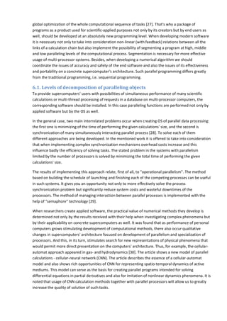 global optimization of the whole computational sequence of tasks [27]. That's why a package of
programs as a product used for scientific-applied purposes not only by its creators but by end users as
well, should be developed at an absolutely new programming level. When developing modern software
it is necessary not only to take into consideration non-linear (with feedback) relations between all the
links of a calculation chain but also implement the possibility of segmenting a program at high, middle
and low paralleling levels of the computational process. Segmentation is necessary for more effective
usage of multi-processor systems. Besides, when developing a numerical algorithm we should
coordinate the issues of accuracy and safety of the end software and also the issues of its effectiveness
and portability on a concrete supercomputer's architecture. Such parallel programming differs greatly
from the traditional programming, i.e. sequential programming.

6.1. Levels of decomposition of paralleling objects
To provide supercomputers' users with possibilities of simultaneous performance of many scientific
calculations or multi-thread processing of requests in a database on multi-processor computers, the
corresponding software should be installed. In this case paralleling functions are performed not only by
applied software but by the OS as well.

In the general case, two main interrelated problems occur when creating OS of parallel data processing:
the first one is minimizing of the time of performing the given calculations' size, and the second is
synchronization of many simultaneously interacting parallel process [28]. To solve each of them
different approaches are being developed. In the mentioned work it is offered to take into consideration
that when implementing complex synchronization mechanisms overhead costs increase and this
influence badly the efficiency of solving tasks. The stated problem in the systems with parallelism
limited by the number of processors is solved by minimizing the total time of performing the given
calculations' size.

The results of implementing this approach relate, first of all, to "operational parallelism". The method
based on building the schedule of launching and finishing each of the competing processes can be useful
in such systems. It gives you an opportunity not only to more effectively solve the process
synchronization problem but significantly reduce system costs and wasteful downtimes of the
processors. The method of managing interaction between parallel processes is implemented with the
help of "semaphore" technology [29].

When researchers create applied software, the practical value of numerical methods they develop is
determined not only by the results received with their help when investigating complex phenomena but
by their applicability on concrete supercomputers as well. It was found that as performance of personal
computers grows stimulating development of computational methods, there also occur qualitative
changes in supercomputers' architecture focused on development of parallelism and specialization of
processors. And this, in its turn, stimulates search for new representations of physical phenomena that
would permit more direct presentation on the computers' architecture. Thus, for example, the cellular-
automat approach appeared in gas- and hydrodynamics [30]. The article shows a new model of parallel
calculations - cellular-neural network (CNN). The article describes the essence of a cellular-automat
model and also shows rich opportunities of CNN for representing spatio-temporal dynamics of active
mediums. This model can serve as the basis for creating parallel programs intended for solving
differential equations in partial derivatives and also for imitation of nonlinear dynamics phenomena. It is
noted that usage of CNN calculation methods together with parallel processors will allow us to greatly
increase the quality of solution of such tasks.
 
