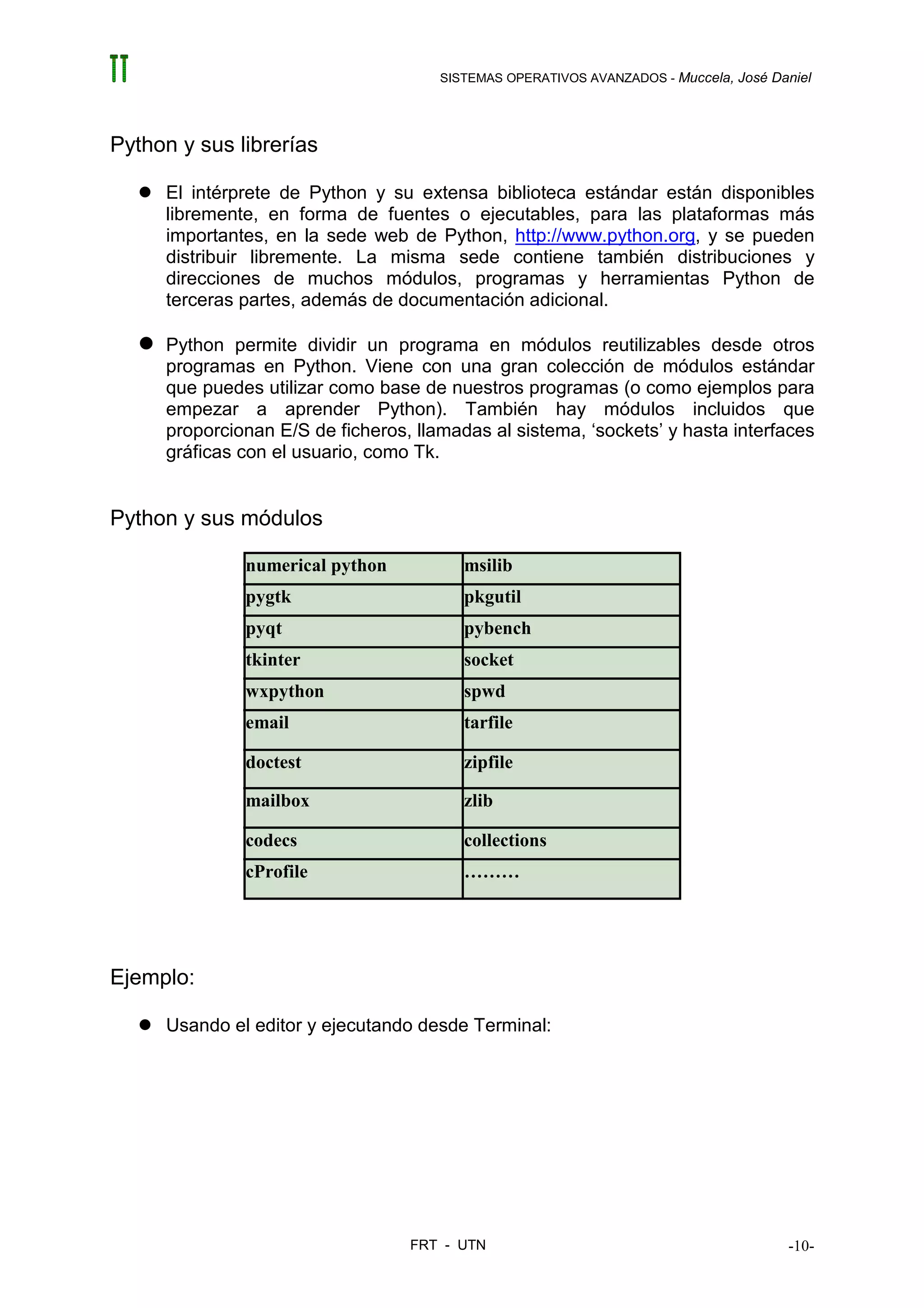 SISTEMAS OPERATIVOS AVANZADOS - Muccela, José Daniel




Python y sus librerías

     El intérprete de Python y su extensa biblioteca estándar están disponibles
     libremente, en forma de fuentes o ejecutables, para las plataformas más
     importantes, en la sede web de Python, http://www.python.org, y se pueden
     distribuir libremente. La misma sede contiene también distribuciones y
     direcciones de muchos módulos, programas y herramientas Python de
     terceras partes, además de documentación adicional.

     Python permite dividir un programa en módulos reutilizables desde otros
     programas en Python. Viene con una gran colección de módulos estándar
     que puedes utilizar como base de nuestros programas (o como ejemplos para
     empezar a aprender Python). También hay módulos incluidos que
     proporcionan E/S de ficheros, llamadas al sistema, ‘sockets’ y hasta interfaces
     gráficas con el usuario, como Tk.


Python y sus módulos

              numerical python           msilib
              pygtk                      pkgutil
              pyqt                       pybench
              tkinter                    socket
              wxpython                   spwd
              email                      tarfile

              doctest                    zipfile

              mailbox                    zlib

              codecs                     collections
              cProfile                   ………




Ejemplo:

     Usando el editor y ejecutando desde Terminal:




                                  FRT - UTN                                           -10-
 