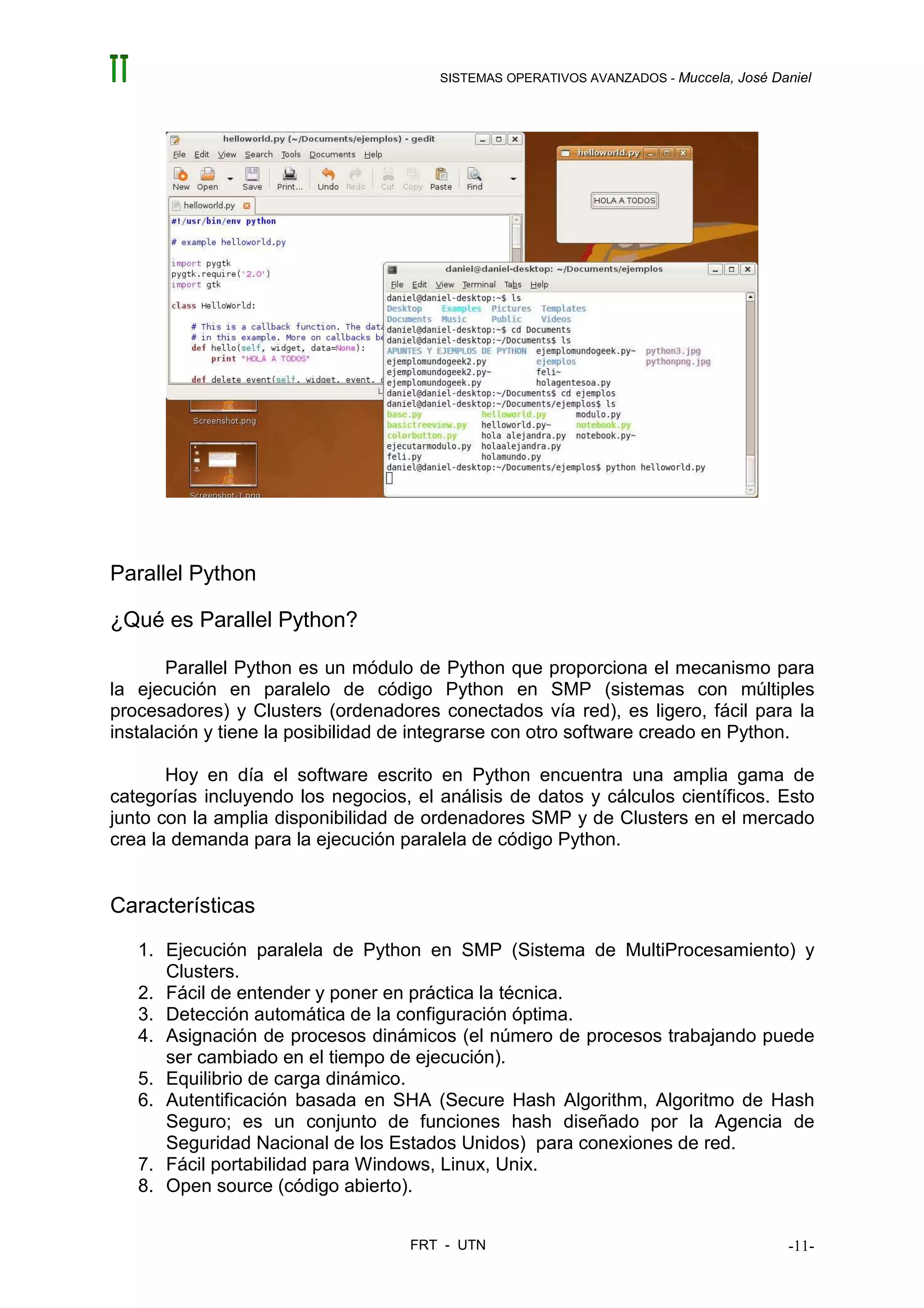 SISTEMAS OPERATIVOS AVANZADOS - Muccela, José Daniel




Parallel Python

¿Qué es Parallel Python?

       Parallel Python es un módulo de Python que proporciona el mecanismo para
la ejecución en paralelo de código Python en SMP (sistemas con múltiples
procesadores) y Clusters (ordenadores conectados vía red), es ligero, fácil para la
instalación y tiene la posibilidad de integrarse con otro software creado en Python.

       Hoy en día el software escrito en Python encuentra una amplia gama de
categorías incluyendo los negocios, el análisis de datos y cálculos científicos. Esto
junto con la amplia disponibilidad de ordenadores SMP y de Clusters en el mercado
crea la demanda para la ejecución paralela de código Python.


Características
   1. Ejecución paralela de Python en SMP (Sistema de MultiProcesamiento) y
      Clusters.
   2. Fácil de entender y poner en práctica la técnica.
   3. Detección automática de la configuración óptima.
   4. Asignación de procesos dinámicos (el número de procesos trabajando puede
      ser cambiado en el tiempo de ejecución).
   5. Equilibrio de carga dinámico.
   6. Autentificación basada en SHA (Secure Hash Algorithm, Algoritmo de Hash
      Seguro; es un conjunto de funciones hash diseñado por la Agencia de
      Seguridad Nacional de los Estados Unidos) para conexiones de red.
   7. Fácil portabilidad para Windows, Linux, Unix.
   8. Open source (código abierto).


                                    FRT - UTN                                          -11-
 