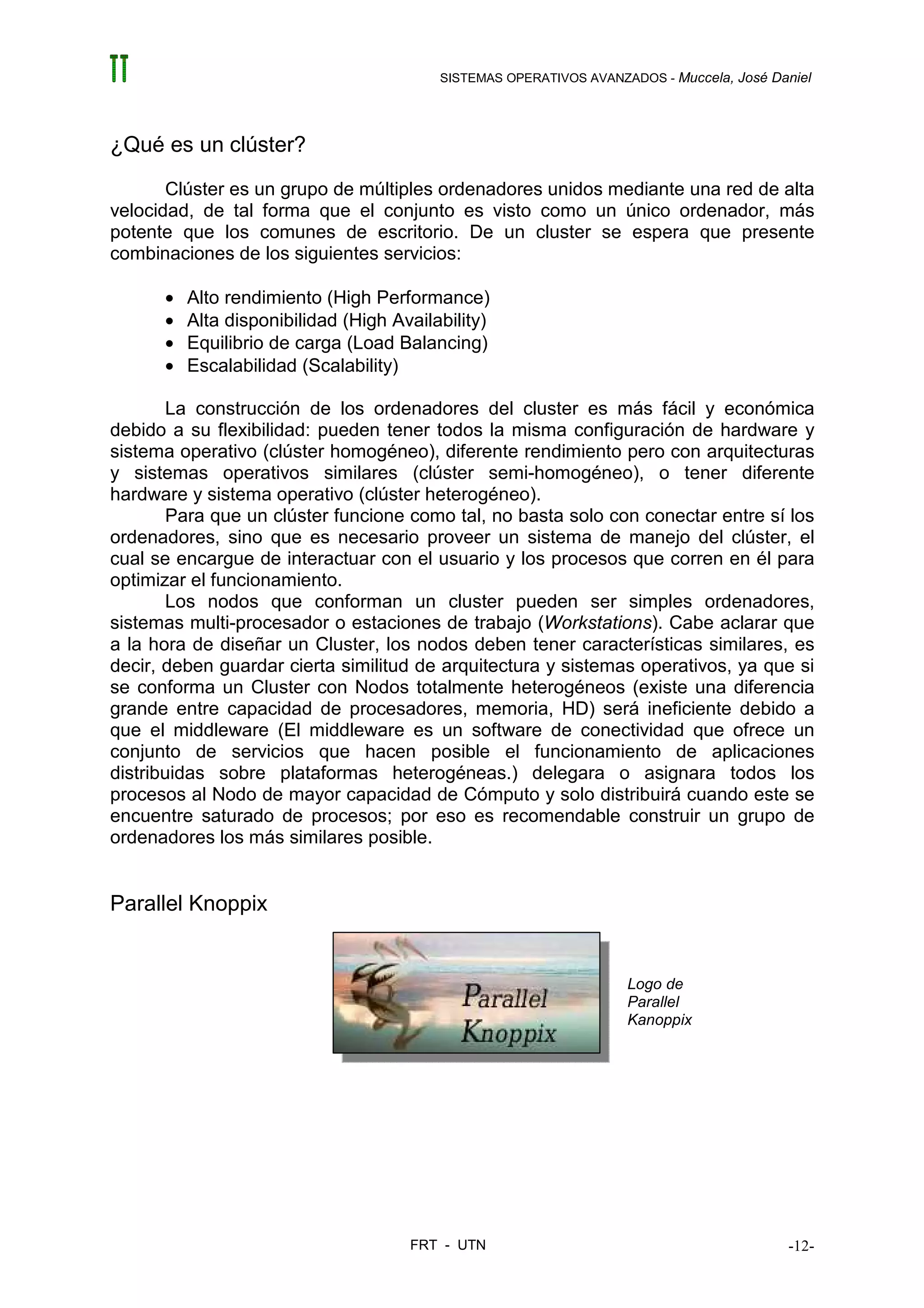 SISTEMAS OPERATIVOS AVANZADOS - Muccela, José Daniel




¿Qué es un clúster?
       Clúster es un grupo de múltiples ordenadores unidos mediante una red de alta
velocidad, de tal forma que el conjunto es visto como un único ordenador, más
potente que los comunes de escritorio. De un cluster se espera que presente
combinaciones de los siguientes servicios:

      •   Alto rendimiento (High Performance)
      •   Alta disponibilidad (High Availability)
      •   Equilibrio de carga (Load Balancing)
      •   Escalabilidad (Scalability)

        La construcción de los ordenadores del cluster es más fácil y económica
debido a su flexibilidad: pueden tener todos la misma configuración de hardware y
sistema operativo (clúster homogéneo), diferente rendimiento pero con arquitecturas
y sistemas operativos similares (clúster semi-homogéneo), o tener diferente
hardware y sistema operativo (clúster heterogéneo).
        Para que un clúster funcione como tal, no basta solo con conectar entre sí los
ordenadores, sino que es necesario proveer un sistema de manejo del clúster, el
cual se encargue de interactuar con el usuario y los procesos que corren en él para
optimizar el funcionamiento.
        Los nodos que conforman un cluster pueden ser simples ordenadores,
sistemas multi-procesador o estaciones de trabajo (Workstations). Cabe aclarar que
a la hora de diseñar un Cluster, los nodos deben tener características similares, es
decir, deben guardar cierta similitud de arquitectura y sistemas operativos, ya que si
se conforma un Cluster con Nodos totalmente heterogéneos (existe una diferencia
grande entre capacidad de procesadores, memoria, HD) será ineficiente debido a
que el middleware (El middleware es un software de conectividad que ofrece un
conjunto de servicios que hacen posible el funcionamiento de aplicaciones
distribuidas sobre plataformas heterogéneas.) delegara o asignara todos los
procesos al Nodo de mayor capacidad de Cómputo y solo distribuirá cuando este se
encuentre saturado de procesos; por eso es recomendable construir un grupo de
ordenadores los más similares posible.


Parallel Knoppix


                                                                    Logo de
                                                                    Parallel
                                                                    Kanoppix




                                      FRT - UTN                                           -12-
 