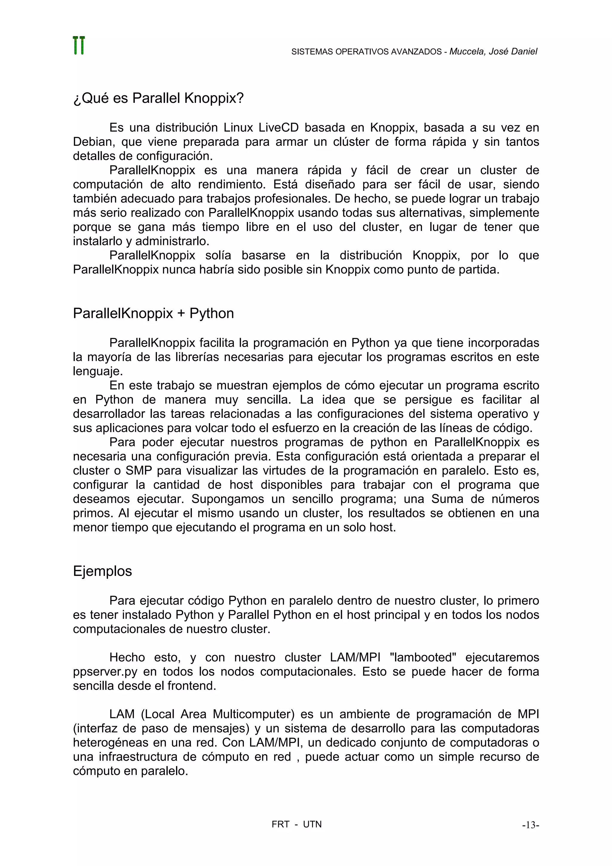 SISTEMAS OPERATIVOS AVANZADOS - Muccela, José Daniel




¿Qué es Parallel Knoppix?
       Es una distribución Linux LiveCD basada en Knoppix, basada a su vez en
Debian, que viene preparada para armar un clúster de forma rápida y sin tantos
detalles de configuración.
       ParallelKnoppix es una manera rápida y fácil de crear un cluster de
computación de alto rendimiento. Está diseñado para ser fácil de usar, siendo
también adecuado para trabajos profesionales. De hecho, se puede lograr un trabajo
más serio realizado con ParallelKnoppix usando todas sus alternativas, simplemente
porque se gana más tiempo libre en el uso del cluster, en lugar de tener que
instalarlo y administrarlo.
       ParallelKnoppix solía basarse en la distribución Knoppix, por lo que
ParallelKnoppix nunca habría sido posible sin Knoppix como punto de partida.


ParallelKnoppix + Python
       ParallelKnoppix facilita la programación en Python ya que tiene incorporadas
la mayoría de las librerías necesarias para ejecutar los programas escritos en este
lenguaje.
       En este trabajo se muestran ejemplos de cómo ejecutar un programa escrito
en Python de manera muy sencilla. La idea que se persigue es facilitar al
desarrollador las tareas relacionadas a las configuraciones del sistema operativo y
sus aplicaciones para volcar todo el esfuerzo en la creación de las líneas de código.
       Para poder ejecutar nuestros programas de python en ParallelKnoppix es
necesaria una configuración previa. Esta configuración está orientada a preparar el
cluster o SMP para visualizar las virtudes de la programación en paralelo. Esto es,
configurar la cantidad de host disponibles para trabajar con el programa que
deseamos ejecutar. Supongamos un sencillo programa; una Suma de números
primos. Al ejecutar el mismo usando un cluster, los resultados se obtienen en una
menor tiempo que ejecutando el programa en un solo host.


Ejemplos
      Para ejecutar código Python en paralelo dentro de nuestro cluster, lo primero
es tener instalado Python y Parallel Python en el host principal y en todos los nodos
computacionales de nuestro cluster.

       Hecho esto, y con nuestro cluster LAM/MPI "lambooted" ejecutaremos
ppserver.py en todos los nodos computacionales. Esto se puede hacer de forma
sencilla desde el frontend.

        LAM (Local Area Multicomputer) es un ambiente de programación de MPI
(interfaz de paso de mensajes) y un sistema de desarrollo para las computadoras
heterogéneas en una red. Con LAM/MPI, un dedicado conjunto de computadoras o
una infraestructura de cómputo en red , puede actuar como un simple recurso de
cómputo en paralelo.



                                    FRT - UTN                                          -13-
 
