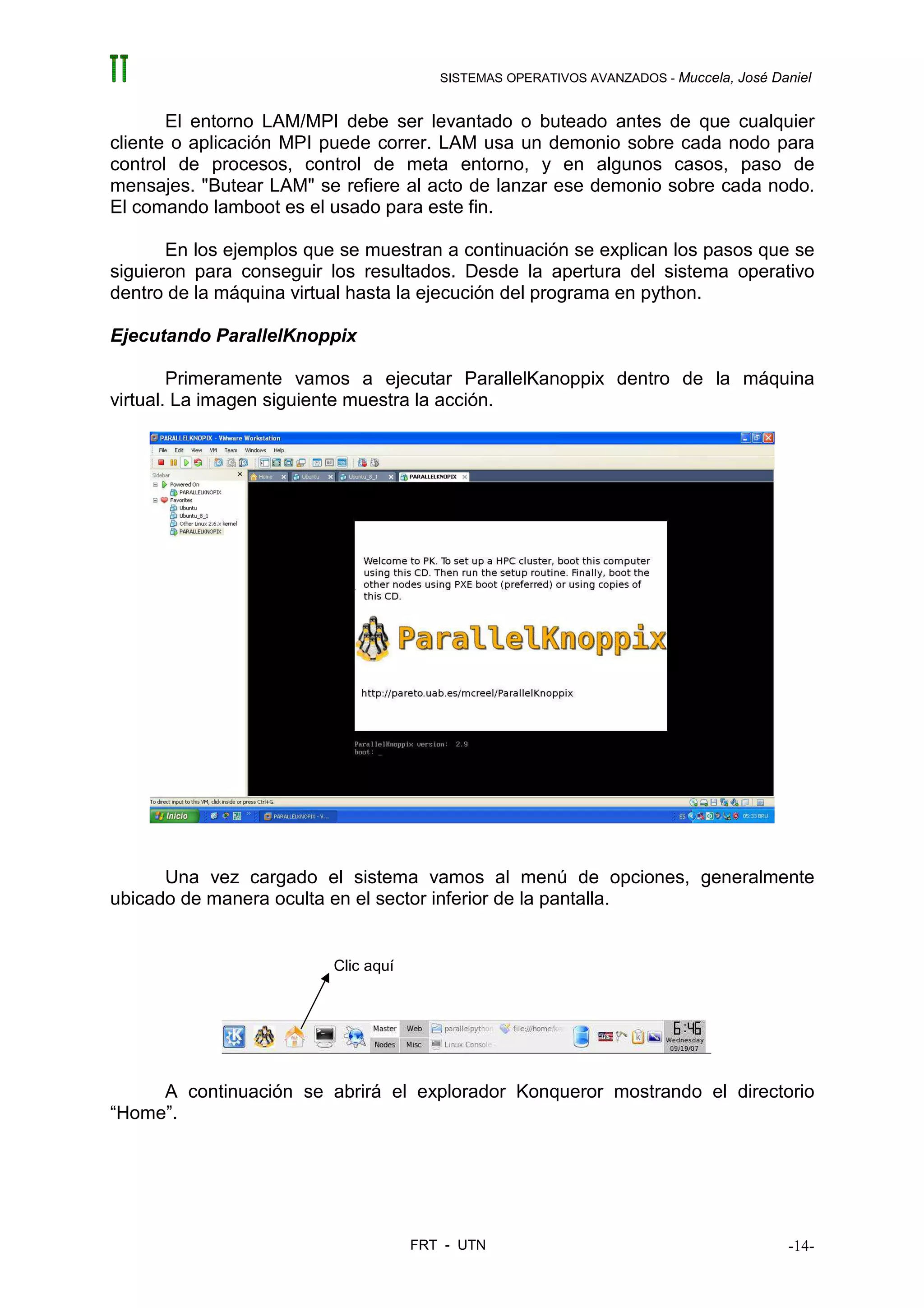 SISTEMAS OPERATIVOS AVANZADOS - Muccela, José Daniel


       El entorno LAM/MPI debe ser levantado o buteado antes de que cualquier
cliente o aplicación MPI puede correr. LAM usa un demonio sobre cada nodo para
control de procesos, control de meta entorno, y en algunos casos, paso de
mensajes. "Butear LAM" se refiere al acto de lanzar ese demonio sobre cada nodo.
El comando lamboot es el usado para este fin.

       En los ejemplos que se muestran a continuación se explican los pasos que se
siguieron para conseguir los resultados. Desde la apertura del sistema operativo
dentro de la máquina virtual hasta la ejecución del programa en python.

Ejecutando ParallelKnoppix

        Primeramente vamos a ejecutar ParallelKanoppix dentro de la máquina
virtual. La imagen siguiente muestra la acción.




      Una vez cargado el sistema vamos al menú de opciones, generalmente
ubicado de manera oculta en el sector inferior de la pantalla.


                          Clic aquí




     A continuación se abrirá el explorador Konqueror mostrando el directorio
“Home”.




                                      FRT - UTN                                          -14-
 