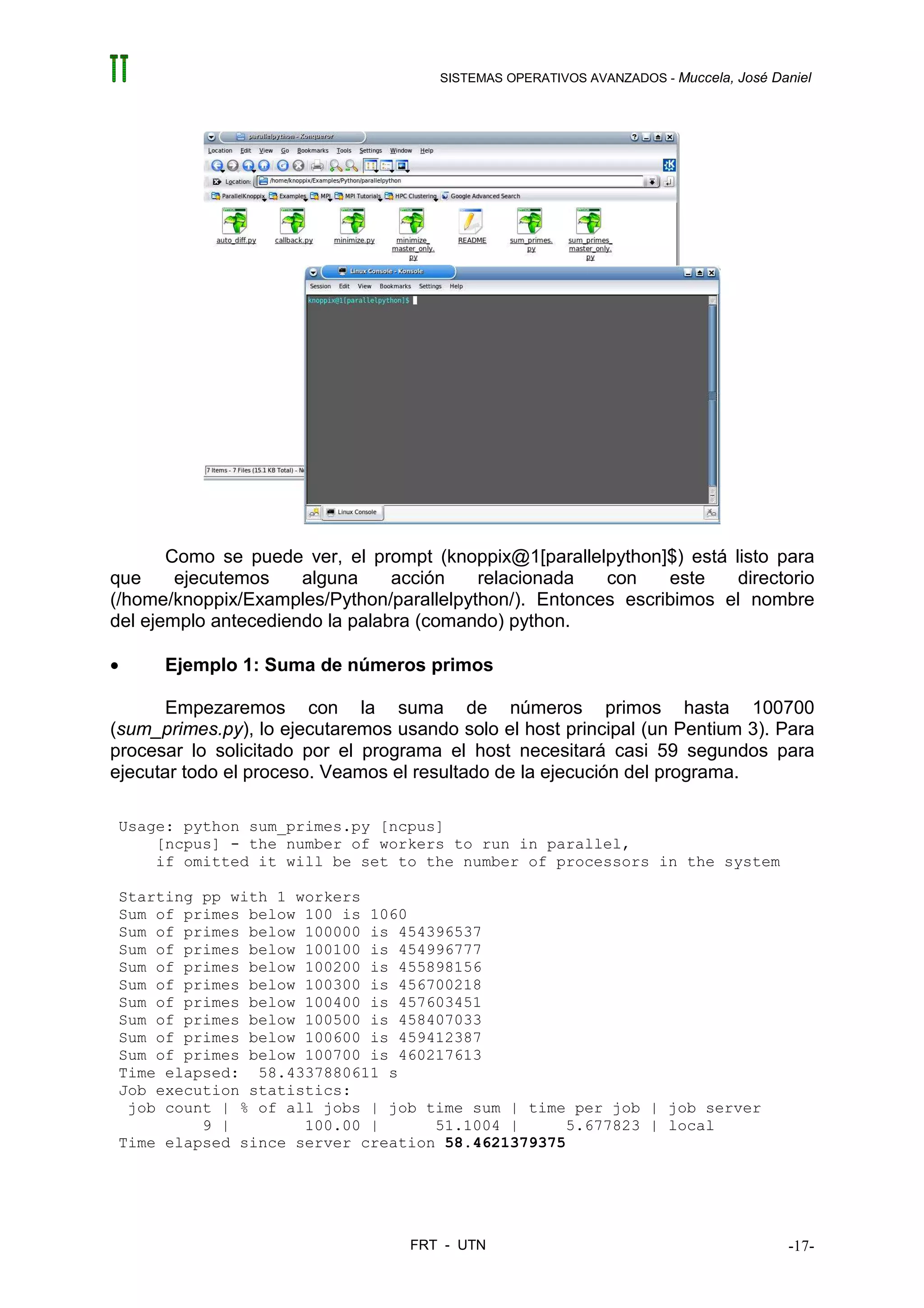 SISTEMAS OPERATIVOS AVANZADOS - Muccela, José Daniel




       Como se puede ver, el prompt (knoppix@1[parallelpython]$) está listo para
que     ejecutemos    alguna     acción   relacionada   con    este    directorio
(/home/knoppix/Examples/Python/parallelpython/). Entonces escribimos el nombre
del ejemplo antecediendo la palabra (comando) python.

•     Ejemplo 1: Suma de números primos

      Empezaremos con la suma de números primos hasta 100700
(sum_primes.py), lo ejecutaremos usando solo el host principal (un Pentium 3). Para
procesar lo solicitado por el programa el host necesitará casi 59 segundos para
ejecutar todo el proceso. Veamos el resultado de la ejecución del programa.

Usage: python sum_primes.py [ncpus]
    [ncpus] - the number of workers to run in parallel,
    if omitted it will be set to the number of processors in the system

Starting pp with 1 workers
Sum of primes below 100 is 1060
Sum of primes below 100000 is 454396537
Sum of primes below 100100 is 454996777
Sum of primes below 100200 is 455898156
Sum of primes below 100300 is 456700218
Sum of primes below 100400 is 457603451
Sum of primes below 100500 is 458407033
Sum of primes below 100600 is 459412387
Sum of primes below 100700 is 460217613
Time elapsed: 58.4337880611 s
Job execution statistics:
 job count | % of all jobs | job time sum | time per job | job server
         9 |        100.00 |      51.1004 |      5.677823 | local
Time elapsed since server creation 58.4621379375




                                   FRT - UTN                                          -17-
 