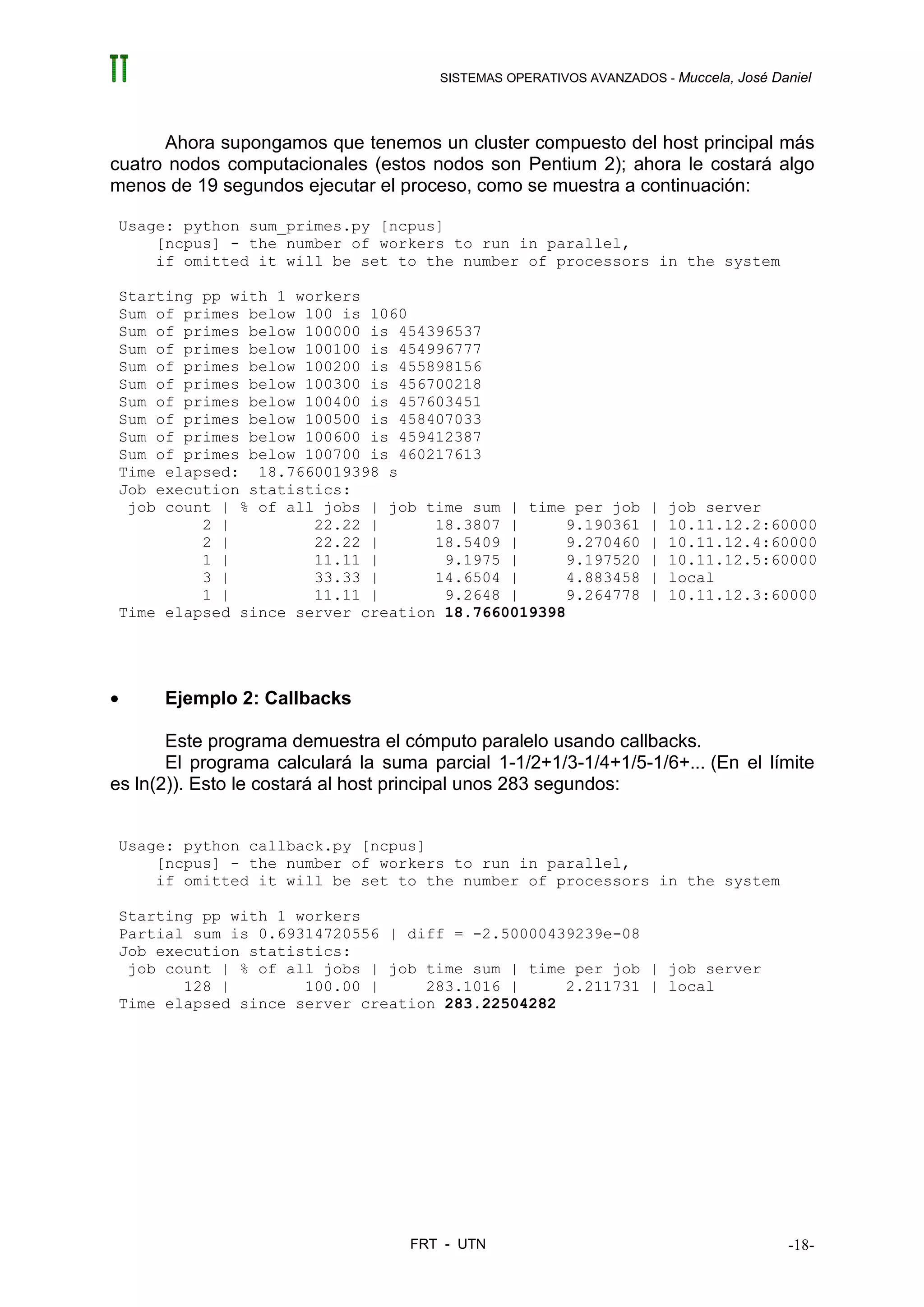 SISTEMAS OPERATIVOS AVANZADOS - Muccela, José Daniel




      Ahora supongamos que tenemos un cluster compuesto del host principal más
cuatro nodos computacionales (estos nodos son Pentium 2); ahora le costará algo
menos de 19 segundos ejecutar el proceso, como se muestra a continuación:

 Usage: python sum_primes.py [ncpus]
     [ncpus] - the number of workers to run in parallel,
     if omitted it will be set to the number of processors in the system

 Starting pp with 1 workers
 Sum of primes below 100 is 1060
 Sum of primes below 100000 is 454396537
 Sum of primes below 100100 is 454996777
 Sum of primes below 100200 is 455898156
 Sum of primes below 100300 is 456700218
 Sum of primes below 100400 is 457603451
 Sum of primes below 100500 is 458407033
 Sum of primes below 100600 is 459412387
 Sum of primes below 100700 is 460217613
 Time elapsed: 18.7660019398 s
 Job execution statistics:
  job count | % of all jobs | job time sum | time per job           |   job server
          2 |         22.22 |      18.3807 |      9.190361          |   10.11.12.2:60000
          2 |         22.22 |      18.5409 |      9.270460          |   10.11.12.4:60000
          1 |         11.11 |       9.1975 |      9.197520          |   10.11.12.5:60000
          3 |         33.33 |      14.6504 |      4.883458          |   local
          1 |         11.11 |       9.2648 |      9.264778          |   10.11.12.3:60000
 Time elapsed since server creation 18.7660019398




•     Ejemplo 2: Callbacks

       Este programa demuestra el cómputo paralelo usando callbacks.
       El programa calculará la suma parcial 1-1/2+1/3-1/4+1/5-1/6+... (En el límite
es ln(2)). Esto le costará al host principal unos 283 segundos:


 Usage: python callback.py [ncpus]
     [ncpus] - the number of workers to run in parallel,
     if omitted it will be set to the number of processors in the system

 Starting pp with 1 workers
 Partial sum is 0.69314720556 | diff = -2.50000439239e-08
 Job execution statistics:
  job count | % of all jobs | job time sum | time per job | job server
        128 |        100.00 |     283.1016 |     2.211731 | local
 Time elapsed since server creation 283.22504282




                                   FRT - UTN                                           -18-
 