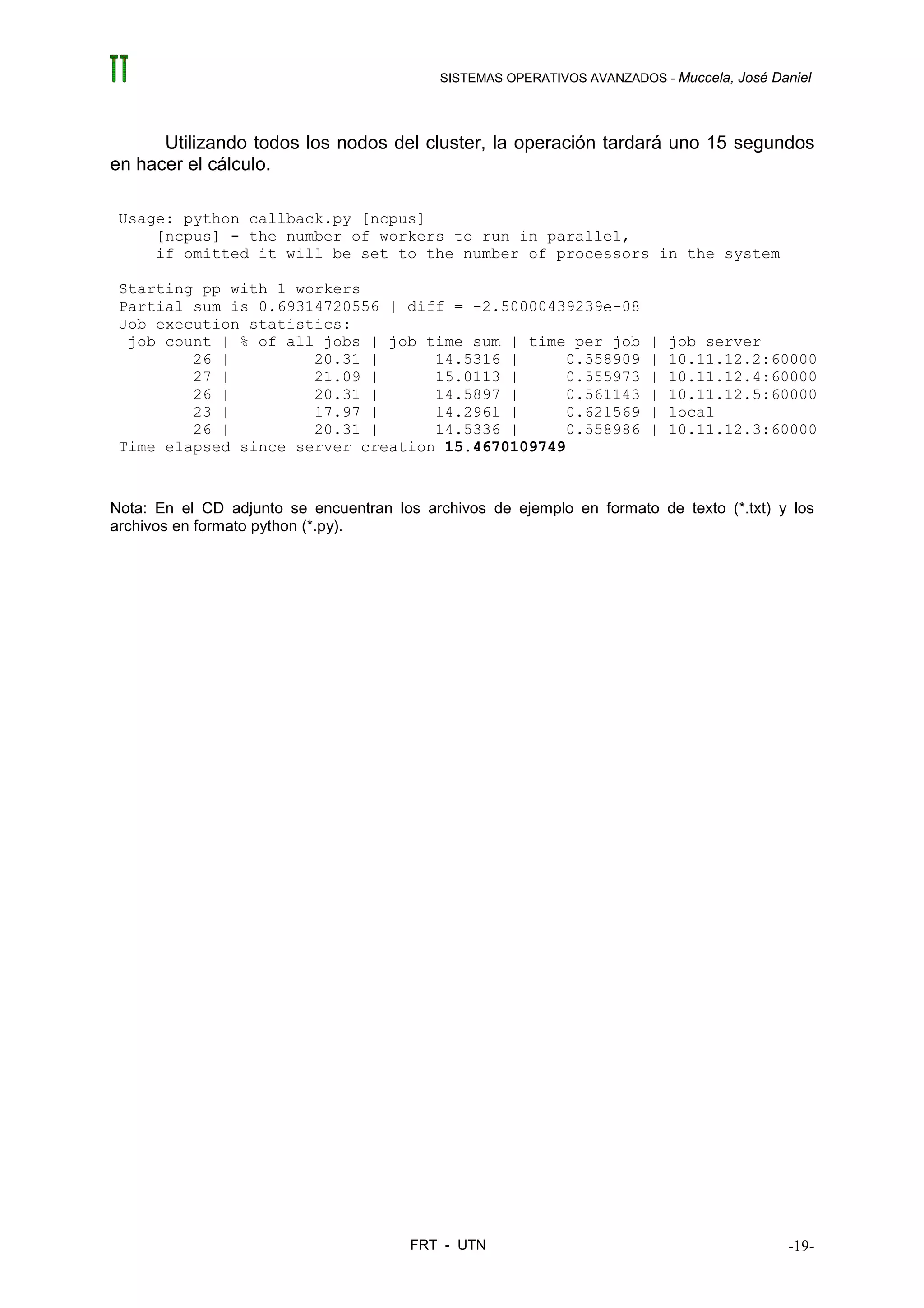 SISTEMAS OPERATIVOS AVANZADOS - Muccela, José Daniel




      Utilizando todos los nodos del cluster, la operación tardará uno 15 segundos
en hacer el cálculo.

 Usage: python callback.py [ncpus]
     [ncpus] - the number of workers to run in parallel,
     if omitted it will be set to the number of processors in the system

 Starting pp with 1 workers
 Partial sum is 0.69314720556 | diff = -2.50000439239e-08
 Job execution statistics:
  job count | % of all jobs | job time sum | time per job                |   job server
         26 |         20.31 |      14.5316 |      0.558909               |   10.11.12.2:60000
         27 |         21.09 |      15.0113 |      0.555973               |   10.11.12.4:60000
         26 |         20.31 |      14.5897 |      0.561143               |   10.11.12.5:60000
         23 |         17.97 |      14.2961 |      0.621569               |   local
         26 |         20.31 |      14.5336 |      0.558986               |   10.11.12.3:60000
 Time elapsed since server creation 15.4670109749


Nota: En el CD adjunto se encuentran los archivos de ejemplo en formato de texto (*.txt) y los
archivos en formato python (*.py).




                                        FRT - UTN                                           -19-
 