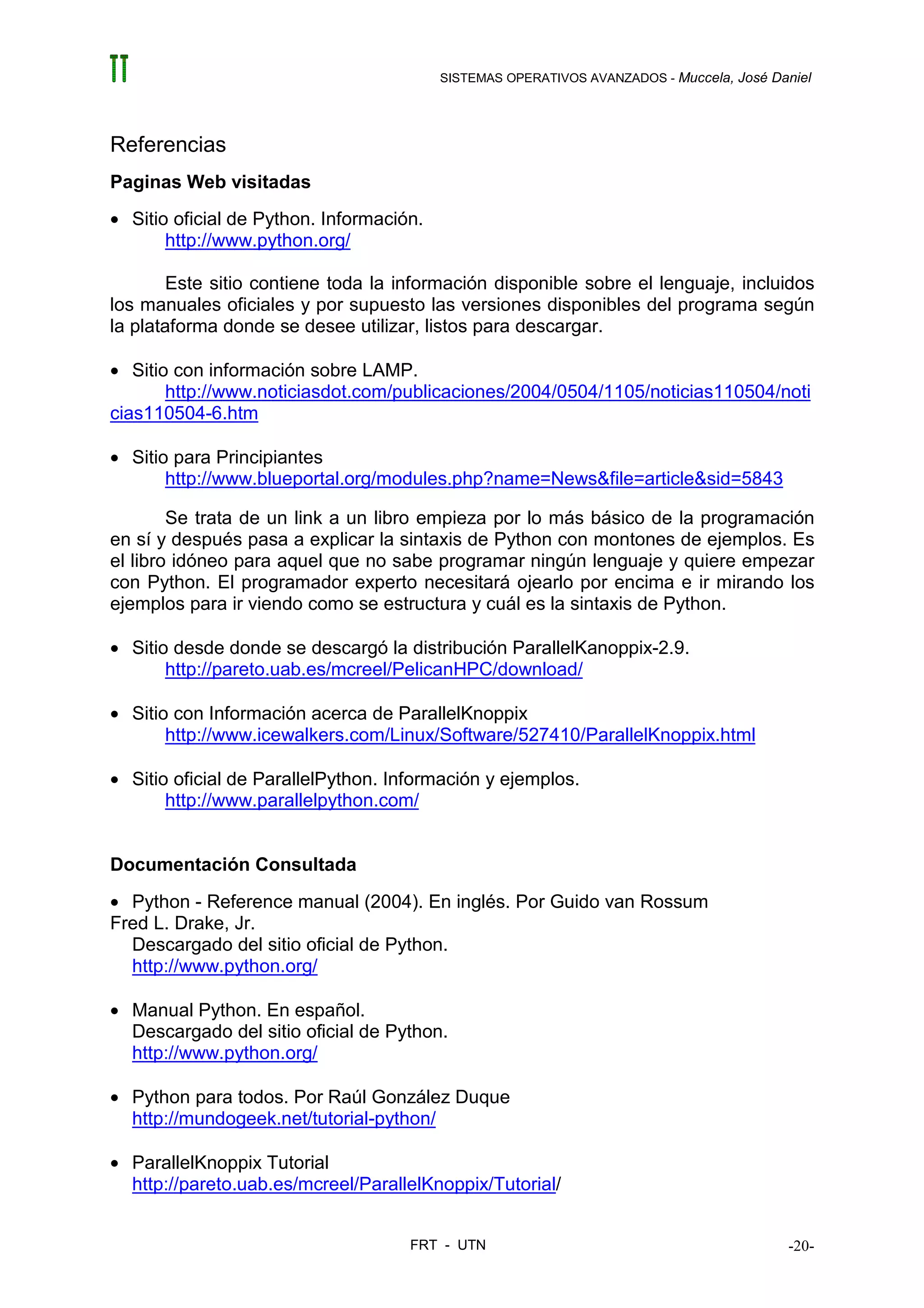 SISTEMAS OPERATIVOS AVANZADOS - Muccela, José Daniel




Referencias
Paginas Web visitadas
• Sitio oficial de Python. Información.
       http://www.python.org/

        Este sitio contiene toda la información disponible sobre el lenguaje, incluidos
los manuales oficiales y por supuesto las versiones disponibles del programa según
la plataforma donde se desee utilizar, listos para descargar.

• Sitio con información sobre LAMP.
       http://www.noticiasdot.com/publicaciones/2004/0504/1105/noticias110504/noti
cias110504-6.htm

• Sitio para Principiantes
       http://www.blueportal.org/modules.php?name=News&file=article&sid=5843

        Se trata de un link a un libro empieza por lo más básico de la programación
en sí y después pasa a explicar la sintaxis de Python con montones de ejemplos. Es
el libro idóneo para aquel que no sabe programar ningún lenguaje y quiere empezar
con Python. El programador experto necesitará ojearlo por encima e ir mirando los
ejemplos para ir viendo como se estructura y cuál es la sintaxis de Python.

• Sitio desde donde se descargó la distribución ParallelKanoppix-2.9.
       http://pareto.uab.es/mcreel/PelicanHPC/download/

• Sitio con Información acerca de ParallelKnoppix
       http://www.icewalkers.com/Linux/Software/527410/ParallelKnoppix.html

• Sitio oficial de ParallelPython. Información y ejemplos.
       http://www.parallelpython.com/


Documentación Consultada
• Python - Reference manual (2004). En inglés. Por Guido van Rossum
Fred L. Drake, Jr.
  Descargado del sitio oficial de Python.
  http://www.python.org/

• Manual Python. En español.
  Descargado del sitio oficial de Python.
  http://www.python.org/

• Python para todos. Por Raúl González Duque
  http://mundogeek.net/tutorial-python/

• ParallelKnoppix Tutorial
  http://pareto.uab.es/mcreel/ParallelKnoppix/Tutorial/


                                     FRT - UTN                                            -20-
 