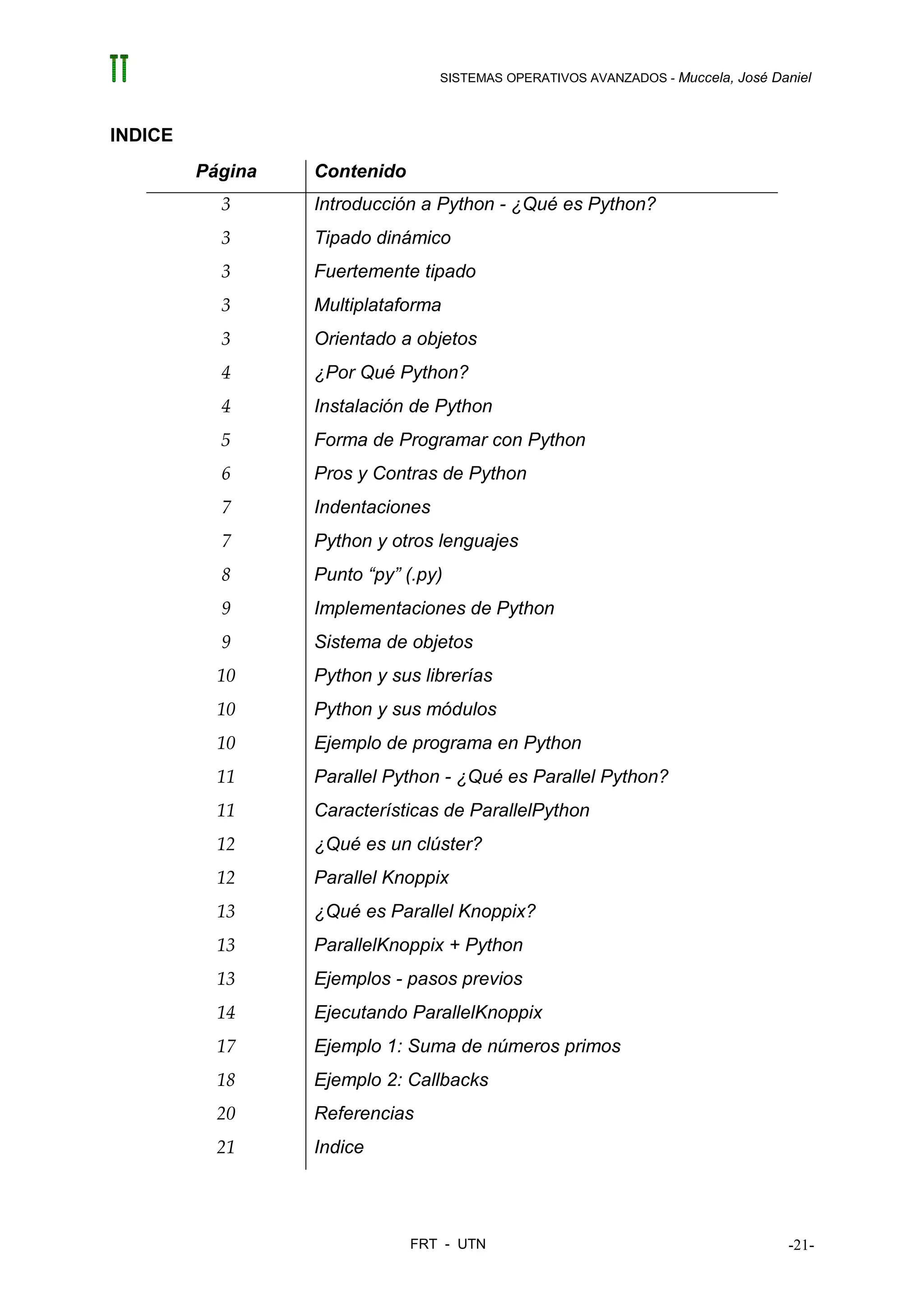 SISTEMAS OPERATIVOS AVANZADOS - Muccela, José Daniel



INDICE
         Página   Contenido
           3      Introducción a Python - ¿Qué es Python?
           3      Tipado dinámico
           3      Fuertemente tipado
           3      Multiplataforma
           3      Orientado a objetos
           4      ¿Por Qué Python?
           4      Instalación de Python
           5      Forma de Programar con Python
           6      Pros y Contras de Python
           7      Indentaciones
           7      Python y otros lenguajes
           8      Punto “py” (.py)
           9      Implementaciones de Python
           9      Sistema de objetos
           10     Python y sus librerías
           10     Python y sus módulos
           10     Ejemplo de programa en Python
           11     Parallel Python - ¿Qué es Parallel Python?
           11     Características de ParallelPython
           12     ¿Qué es un clúster?
           12     Parallel Knoppix
           13     ¿Qué es Parallel Knoppix?
           13     ParallelKnoppix + Python
           13     Ejemplos - pasos previos
           14     Ejecutando ParallelKnoppix
           17     Ejemplo 1: Suma de números primos
           18     Ejemplo 2: Callbacks
           20     Referencias
           21     Indice




                              FRT - UTN                                           -21-
 