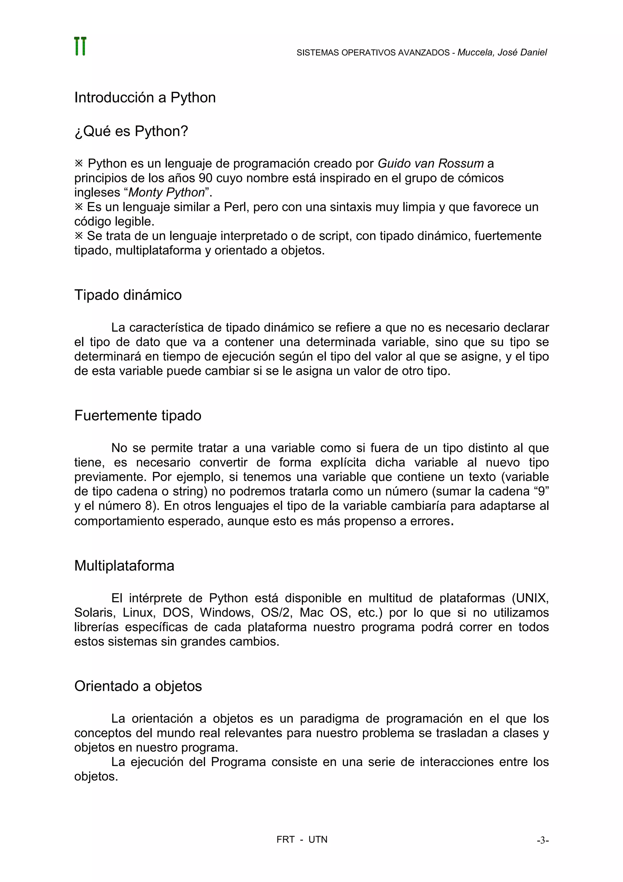 SISTEMAS OPERATIVOS AVANZADOS - Muccela, José Daniel




Introducción a Python

¿Qué es Python?

   Python es un lenguaje de programación creado por Guido van Rossum a
principios de los años 90 cuyo nombre está inspirado en el grupo de cómicos
ingleses “Monty Python”.
   Es un lenguaje similar a Perl, pero con una sintaxis muy limpia y que favorece un
código legible.
   Se trata de un lenguaje interpretado o de script, con tipado dinámico, fuertemente
tipado, multiplataforma y orientado a objetos.


Tipado dinámico

       La característica de tipado dinámico se refiere a que no es necesario declarar
el tipo de dato que va a contener una determinada variable, sino que su tipo se
determinará en tiempo de ejecución según el tipo del valor al que se asigne, y el tipo
de esta variable puede cambiar si se le asigna un valor de otro tipo.


Fuertemente tipado

       No se permite tratar a una variable como si fuera de un tipo distinto al que
tiene, es necesario convertir de forma explícita dicha variable al nuevo tipo
previamente. Por ejemplo, si tenemos una variable que contiene un texto (variable
de tipo cadena o string) no podremos tratarla como un número (sumar la cadena “9”
y el número 8). En otros lenguajes el tipo de la variable cambiaría para adaptarse al
comportamiento esperado, aunque esto es más propenso a errores.


Multiplataforma

        El intérprete de Python está disponible en multitud de plataformas (UNIX,
Solaris, Linux, DOS, Windows, OS/2, Mac OS, etc.) por lo que si no utilizamos
librerías específicas de cada plataforma nuestro programa podrá correr en todos
estos sistemas sin grandes cambios.


Orientado a objetos

      La orientación a objetos es un paradigma de programación en el que los
conceptos del mundo real relevantes para nuestro problema se trasladan a clases y
objetos en nuestro programa.
      La ejecución del Programa consiste en una serie de interacciones entre los
objetos.



                                    FRT - UTN                                            -3-
 