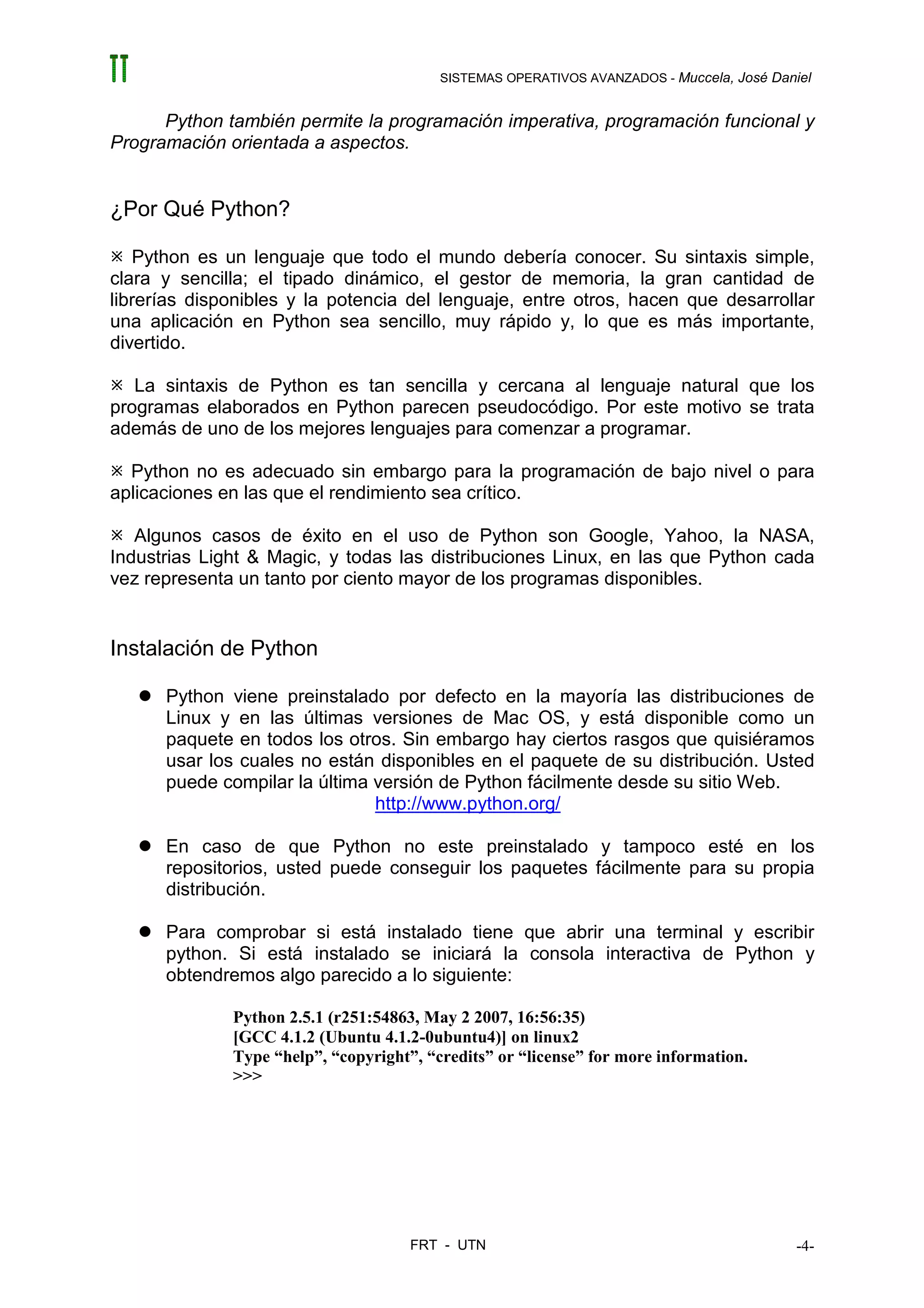 SISTEMAS OPERATIVOS AVANZADOS - Muccela, José Daniel


      Python también permite la programación imperativa, programación funcional y
Programación orientada a aspectos.


¿Por Qué Python?

   Python es un lenguaje que todo el mundo debería conocer. Su sintaxis simple,
clara y sencilla; el tipado dinámico, el gestor de memoria, la gran cantidad de
librerías disponibles y la potencia del lenguaje, entre otros, hacen que desarrollar
una aplicación en Python sea sencillo, muy rápido y, lo que es más importante,
divertido.

   La sintaxis de Python es tan sencilla y cercana al lenguaje natural que los
programas elaborados en Python parecen pseudocódigo. Por este motivo se trata
además de uno de los mejores lenguajes para comenzar a programar.

  Python no es adecuado sin embargo para la programación de bajo nivel o para
aplicaciones en las que el rendimiento sea crítico.

   Algunos casos de éxito en el uso de Python son Google, Yahoo, la NASA,
Industrias Light & Magic, y todas las distribuciones Linux, en las que Python cada
vez representa un tanto por ciento mayor de los programas disponibles.


Instalación de Python

      Python viene preinstalado por defecto en la mayoría las distribuciones de
      Linux y en las últimas versiones de Mac OS, y está disponible como un
      paquete en todos los otros. Sin embargo hay ciertos rasgos que quisiéramos
      usar los cuales no están disponibles en el paquete de su distribución. Usted
      puede compilar la última versión de Python fácilmente desde su sitio Web.
                               http://www.python.org/

      En caso de que Python no este preinstalado y tampoco esté en los
      repositorios, usted puede conseguir los paquetes fácilmente para su propia
      distribución.

      Para comprobar si está instalado tiene que abrir una terminal y escribir
      python. Si está instalado se iniciará la consola interactiva de Python y
      obtendremos algo parecido a lo siguiente:

              Python 2.5.1 (r251:54863, May 2 2007, 16:56:35)
              [GCC 4.1.2 (Ubuntu 4.1.2-0ubuntu4)] on linux2
              Type “help”, “copyright”, “credits” or “license” for more information.
              >>>




                                      FRT - UTN                                            -4-
 