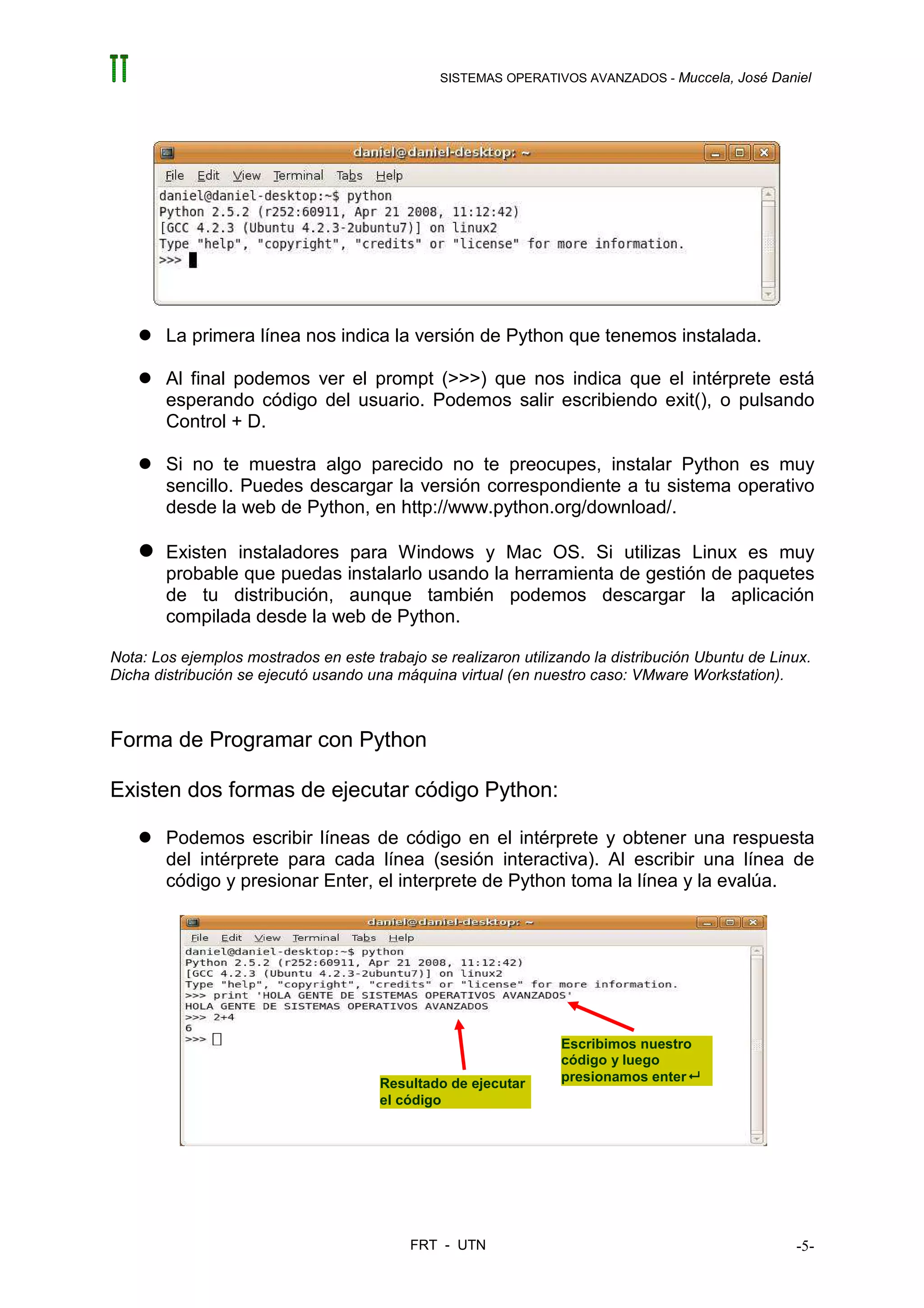 SISTEMAS OPERATIVOS AVANZADOS - Muccela, José Daniel




        La primera línea nos indica la versión de Python que tenemos instalada.

        Al final podemos ver el prompt (>>>) que nos indica que el intérprete está
        esperando código del usuario. Podemos salir escribiendo exit(), o pulsando
        Control + D.

        Si no te muestra algo parecido no te preocupes, instalar Python es muy
        sencillo. Puedes descargar la versión correspondiente a tu sistema operativo
        desde la web de Python, en http://www.python.org/download/.

        Existen instaladores para Windows y Mac OS. Si utilizas Linux es muy
        probable que puedas instalarlo usando la herramienta de gestión de paquetes
        de tu distribución, aunque también podemos descargar la aplicación
        compilada desde la web de Python.

Nota: Los ejemplos mostrados en este trabajo se realizaron utilizando la distribución Ubuntu de Linux.
Dicha distribución se ejecutó usando una máquina virtual (en nuestro caso: VMware Workstation).



Forma de Programar con Python

Existen dos formas de ejecutar código Python:

        Podemos escribir líneas de código en el intérprete y obtener una respuesta
        del intérprete para cada línea (sesión interactiva). Al escribir una línea de
        código y presionar Enter, el interprete de Python toma la línea y la evalúa.




                                                                 Escribimos nuestro
                                                                 código y luego
                                       Resultado de ejecutar     presionamos enter
                                       el código




                                           FRT - UTN                                               -5-
 