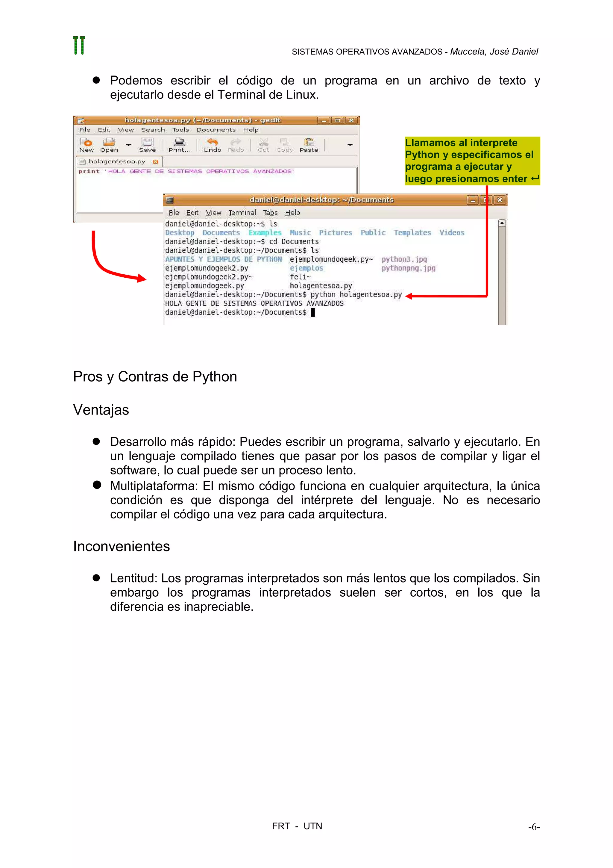 SISTEMAS OPERATIVOS AVANZADOS - Muccela, José Daniel


     Podemos escribir el código de un programa en un archivo de texto y
     ejecutarlo desde el Terminal de Linux.


                                                            Llamamos al interprete
                                                            Python y especificamos el
                                                            programa a ejecutar y
                                                            luego presionamos enter




Pros y Contras de Python

Ventajas

     Desarrollo más rápido: Puedes escribir un programa, salvarlo y ejecutarlo. En
     un lenguaje compilado tienes que pasar por los pasos de compilar y ligar el
     software, lo cual puede ser un proceso lento.
     Multiplataforma: El mismo código funciona en cualquier arquitectura, la única
     condición es que disponga del intérprete del lenguaje. No es necesario
     compilar el código una vez para cada arquitectura.

Inconvenientes

     Lentitud: Los programas interpretados son más lentos que los compilados. Sin
     embargo los programas interpretados suelen ser cortos, en los que la
     diferencia es inapreciable.




                                 FRT - UTN                                            -6-
 