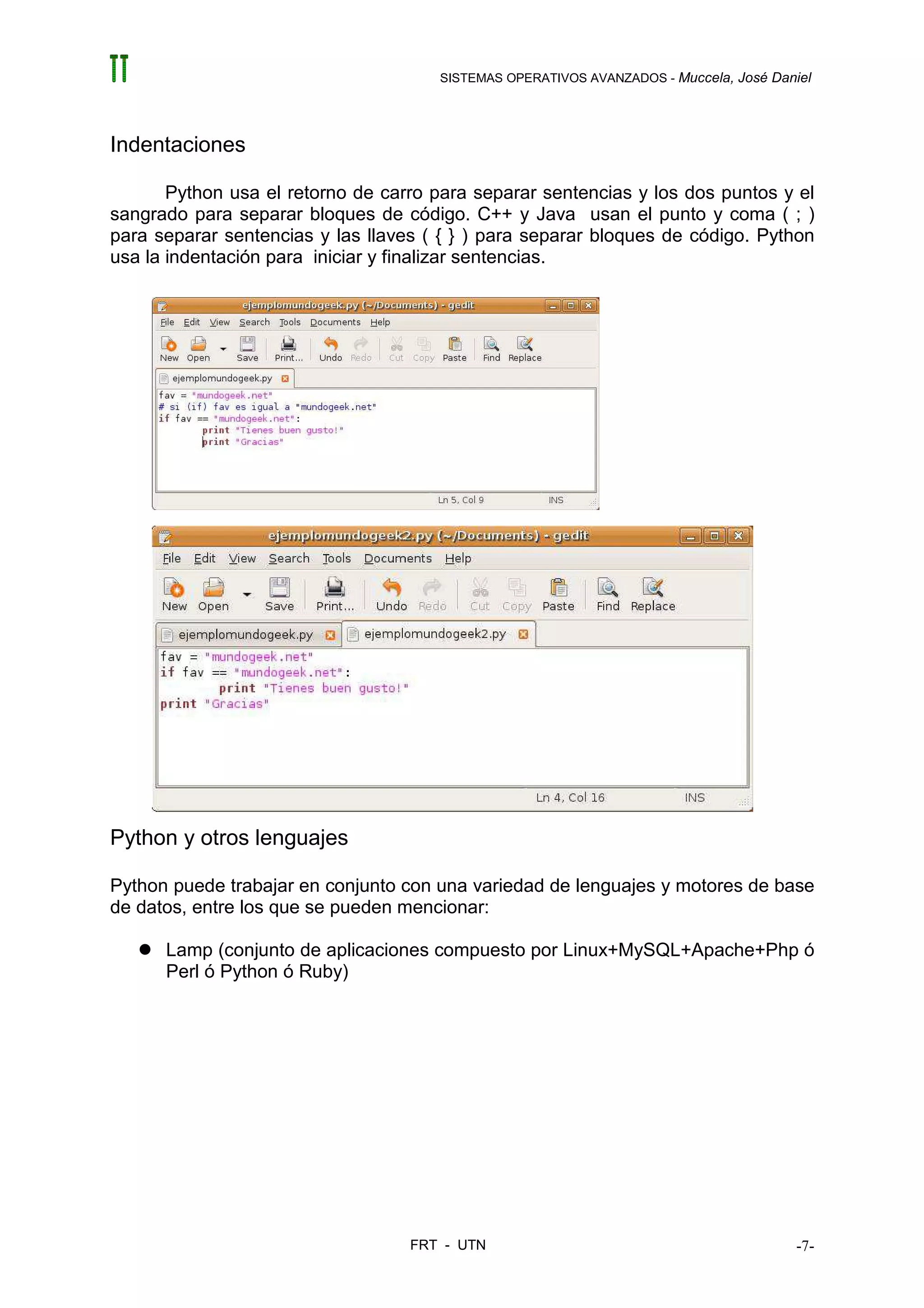 SISTEMAS OPERATIVOS AVANZADOS - Muccela, José Daniel




Indentaciones

       Python usa el retorno de carro para separar sentencias y los dos puntos y el
sangrado para separar bloques de código. C++ y Java usan el punto y coma ( ; )
para separar sentencias y las llaves ( { } ) para separar bloques de código. Python
usa la indentación para iniciar y finalizar sentencias.




Python y otros lenguajes

Python puede trabajar en conjunto con una variedad de lenguajes y motores de base
de datos, entre los que se pueden mencionar:

      Lamp (conjunto de aplicaciones compuesto por Linux+MySQL+Apache+Php ó
      Perl ó Python ó Ruby)




                                   FRT - UTN                                           -7-
 