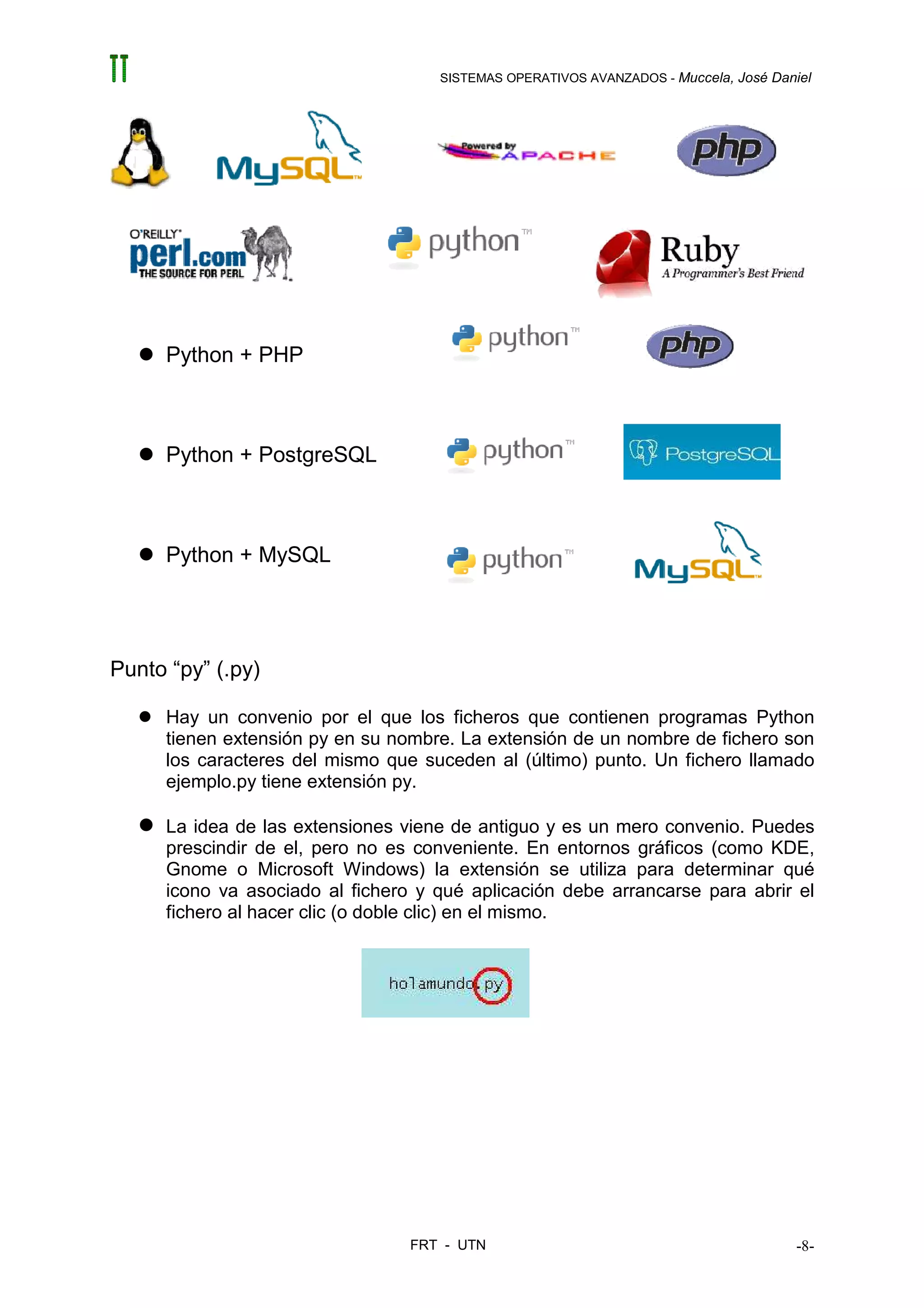 SISTEMAS OPERATIVOS AVANZADOS - Muccela, José Daniel




     Python + PHP



     Python + PostgreSQL



     Python + MySQL




Punto “py” (.py)

     Hay un convenio por el que los ficheros que contienen programas Python
     tienen extensión py en su nombre. La extensión de un nombre de fichero son
     los caracteres del mismo que suceden al (último) punto. Un fichero llamado
     ejemplo.py tiene extensión py.

     La idea de las extensiones viene de antiguo y es un mero convenio. Puedes
     prescindir de el, pero no es conveniente. En entornos gráficos (como KDE,
     Gnome o Microsoft Windows) la extensión se utiliza para determinar qué
     icono va asociado al fichero y qué aplicación debe arrancarse para abrir el
     fichero al hacer clic (o doble clic) en el mismo.




                                 FRT - UTN                                           -8-
 