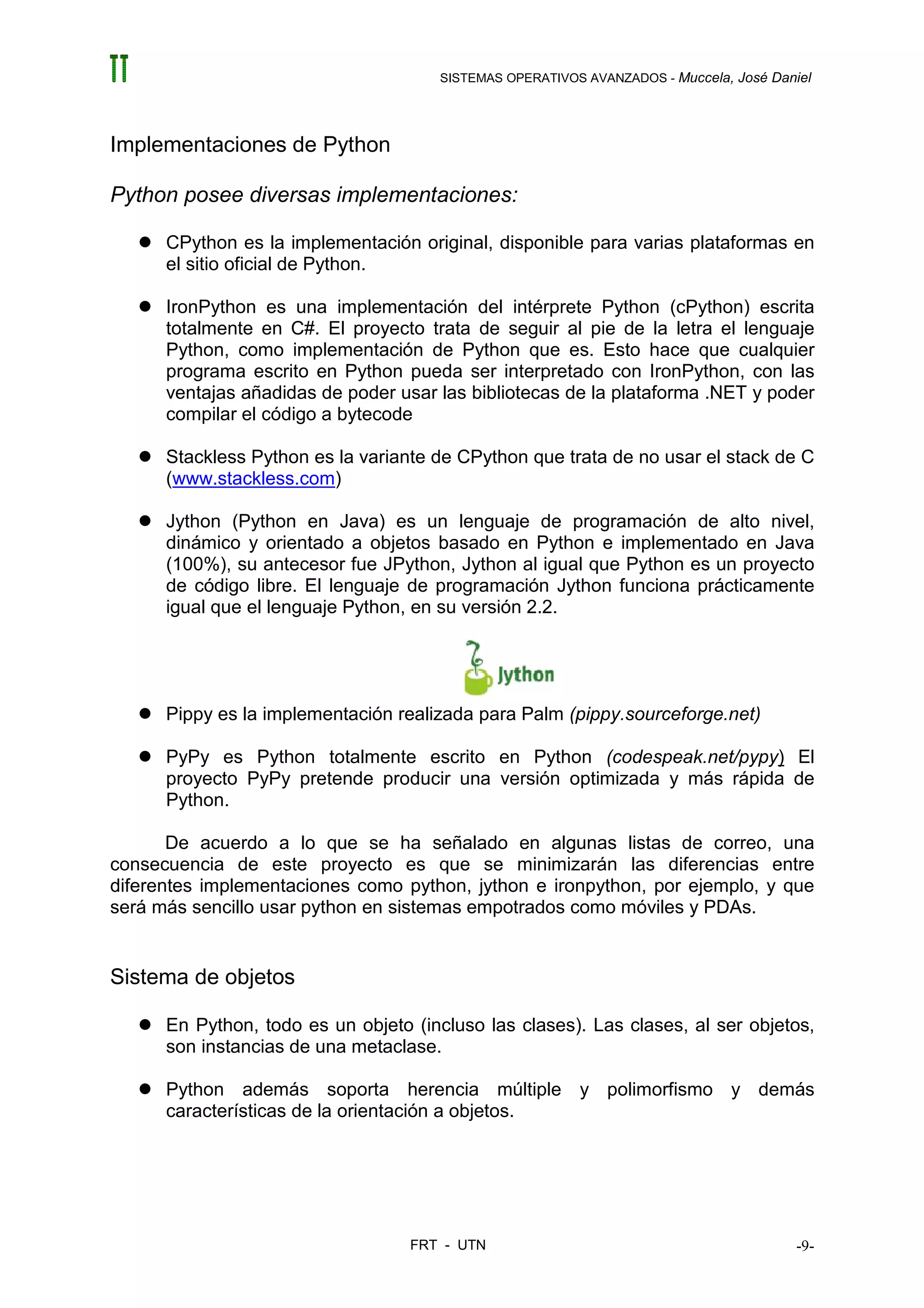 SISTEMAS OPERATIVOS AVANZADOS - Muccela, José Daniel




Implementaciones de Python

Python posee diversas implementaciones:

      CPython es la implementación original, disponible para varias plataformas en
      el sitio oficial de Python.

      IronPython es una implementación del intérprete Python (cPython) escrita
      totalmente en C#. El proyecto trata de seguir al pie de la letra el lenguaje
      Python, como implementación de Python que es. Esto hace que cualquier
      programa escrito en Python pueda ser interpretado con IronPython, con las
      ventajas añadidas de poder usar las bibliotecas de la plataforma .NET y poder
      compilar el código a bytecode

      Stackless Python es la variante de CPython que trata de no usar el stack de C
      (www.stackless.com)

      Jython (Python en Java) es un lenguaje de programación de alto nivel,
      dinámico y orientado a objetos basado en Python e implementado en Java
      (100%), su antecesor fue JPython, Jython al igual que Python es un proyecto
      de código libre. El lenguaje de programación Jython funciona prácticamente
      igual que el lenguaje Python, en su versión 2.2.




      Pippy es la implementación realizada para Palm (pippy.sourceforge.net)

      PyPy es Python totalmente escrito en Python (codespeak.net/pypy) El
      proyecto PyPy pretende producir una versión optimizada y más rápida de
      Python.

       De acuerdo a lo que se ha señalado en algunas listas de correo, una
consecuencia de este proyecto es que se minimizarán las diferencias entre
diferentes implementaciones como python, jython e ironpython, por ejemplo, y que
será más sencillo usar python en sistemas empotrados como móviles y PDAs.


Sistema de objetos

      En Python, todo es un objeto (incluso las clases). Las clases, al ser objetos,
      son instancias de una metaclase.

      Python además soporta herencia múltiple y polimorfismo y demás
      características de la orientación a objetos.




                                   FRT - UTN                                           -9-
 
