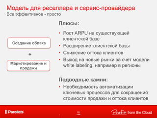 Модель для реселлера и сервис-провайдера
Все эффективное - просто
18
Маркетирование и
продажи
Создание облака
Плюсы:
• Рост ARPU на существующей
клиентской базе
• Расширение клиентской базы
• Снижение оттока клиентов
• Выход на новые рынки за счет модели
white labeling, например в регионы
Подводные камни:
• Необходимость автоматизации
ключевых процессов для сокращения
стоимости продажи и оттока клиентов
•
+
 