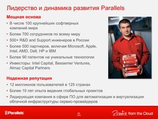 Мощная основа
• В числе 100 крупнейших софтверных
компаний мира
• Более 700 сотрудников по всему миру
• 500+ R&D and Support инженеров в России
• Более 500 партнеров, включая Microsoft, Apple,
Intel, AMD, Dell, HP и IBM
• Более 90 патентов на уникальные технологии
• Инвесторы: Intel Capital, Bessemer Ventures,
Almaz Capital Partners
Надежная репутация
• 12 миллионов пользователей в 125 странах
• Более 10 лет опыта ведения глобальных проектов
• Лидирующая компания в сфере ПО для автоматизации и виртуализации
облачной инфраструктуры сервис-провайдеров
25
Лидерство и динамика развития Parallels
 