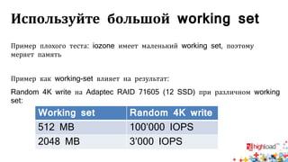 Используйте большой working set
Пример плохого теста: iozone имеет маленький working set, поэтому
меряет память
Пример как working-set влияет на результат:
Random 4K write на Adaptec RAID 71605 (12 SSD) при различном working
set:
Working set Random 4K write
512 MB 100’000 IOPS
2048 MB 3’000 IOPS
 