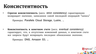 Консистентность
• Строгая консистентность (англ. strict consistency) гарантировано
возвращает значение, записанное самой последней операцией "запись”
Примеры: Parallels Cloud Storage, Lustre, …
• Консистентность в конечном счете (англ. eventual consistency)
гарантирует, что, в отсутствии изменений данных, в конечном счете
все запросы будут возвращать последнее обновленное значение.
Примеры: DNS, Amazon S3, …
 