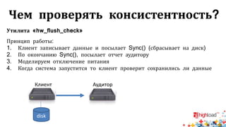 Чем проверять консистентность?
Утилита «hw_flush_check»
Принцип работы:
1. Клиент записывает данные и посылает Sync() (сбрасывает на диск)
2. По окончанию Sync(), посылает отчет аудитору
3. Моделируем отключение питания
4. Когда система запустится то клиент проверит сохранились ли данные
disk
Клиент Аудитор
 