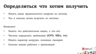 Определиться что хотим получить
• Понять какая предполагается нагрузка на систему
• Что и сколько хотим получить от системы
Позволяет:
• Понять что действительно важно, а что нет
• Числено определить требования (IOPS, MB/s, ms)
• Понять характер нагрузки, основные сценарии
• Сколько машин работает с хранилищем
 