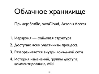 Облачное хранилище
Пример: Seaﬁle, ownCloud, Acronis Access
1. Иерархия — файловая структура
2. Доступно всем участникам процесса
3. Разворачивается внутри локальной сети
4. История изменений, группы доступа,
комментирование, wiki
22
 