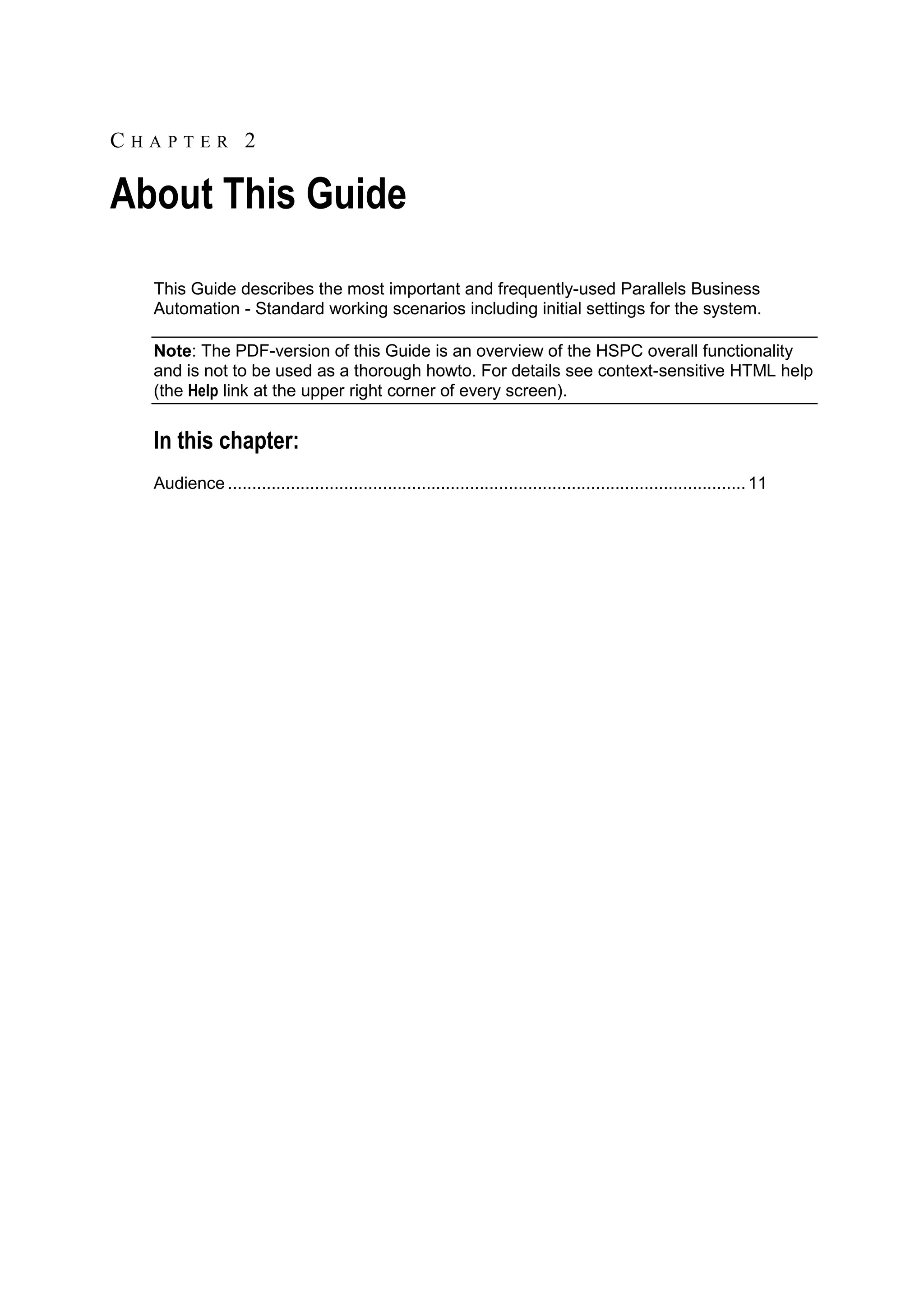 CHAPTER 2

About This Guide
  This Guide describes the most important and frequently-used Parallels Business
  Automation - Standard working scenarios including initial settings for the system.

  Note: The PDF-version of this Guide is an overview of the HSPC overall functionality
  and is not to be used as a thorough howto. For details see context-sensitive HTML help
  (the Help link at the upper right corner of every screen).


  In this chapter:
  Audience ........................................................................................................... 11
 