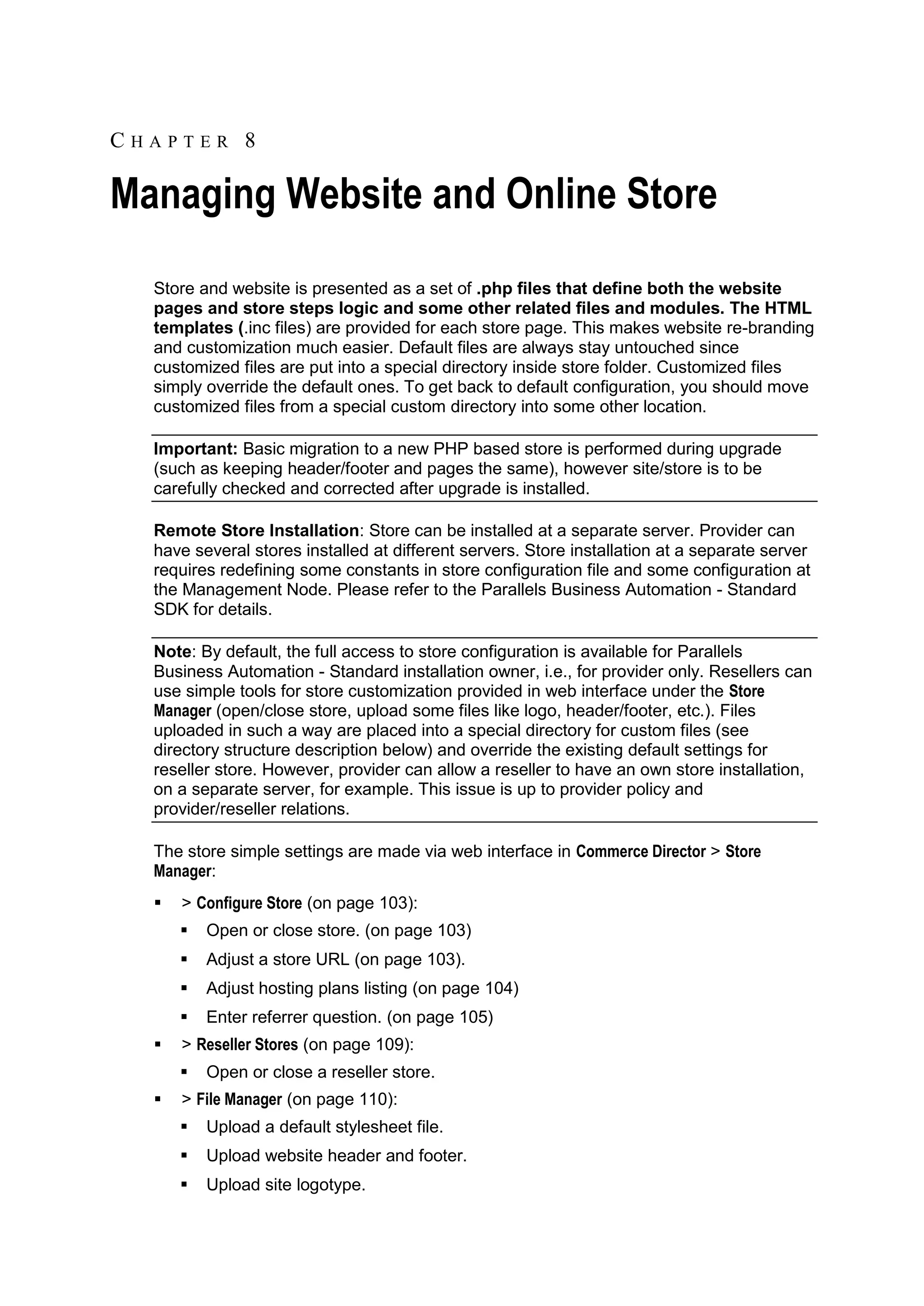 CHAPTER 8

Managing Website and Online Store
  Store and website is presented as a set of .php files that define both the website
  pages and store steps logic and some other related files and modules. The HTML
  templates (.inc files) are provided for each store page. This makes website re-branding
  and customization much easier. Default files are always stay untouched since
  customized files are put into a special directory inside store folder. Customized files
  simply override the default ones. To get back to default configuration, you should move
  customized files from a special custom directory into some other location.

  Important: Basic migration to a new PHP based store is performed during upgrade
  (such as keeping header/footer and pages the same), however site/store is to be
  carefully checked and corrected after upgrade is installed.

  Remote Store Installation: Store can be installed at a separate server. Provider can
  have several stores installed at different servers. Store installation at a separate server
  requires redefining some constants in store configuration file and some configuration at
  the Management Node. Please refer to the Parallels Business Automation - Standard
  SDK for details.

  Note: By default, the full access to store configuration is available for Parallels
  Business Automation - Standard installation owner, i.e., for provider only. Resellers can
  use simple tools for store customization provided in web interface under the Store
  Manager (open/close store, upload some files like logo, header/footer, etc.). Files
  uploaded in such a way are placed into a special directory for custom files (see
  directory structure description below) and override the existing default settings for
  reseller store. However, provider can allow a reseller to have an own store installation,
  on a separate server, for example. This issue is up to provider policy and
  provider/reseller relations.

  The store simple settings are made via web interface in Commerce Director > Store
  Manager:
     > Configure Store (on page 103):
         Open or close store. (on page 103)
         Adjust a store URL (on page 103).
         Adjust hosting plans listing (on page 104)
         Enter referrer question. (on page 105)
     > Reseller Stores (on page 109):
         Open or close a reseller store.
     > File Manager (on page 110):
         Upload a default stylesheet file.
         Upload website header and footer.
         Upload site logotype.
 