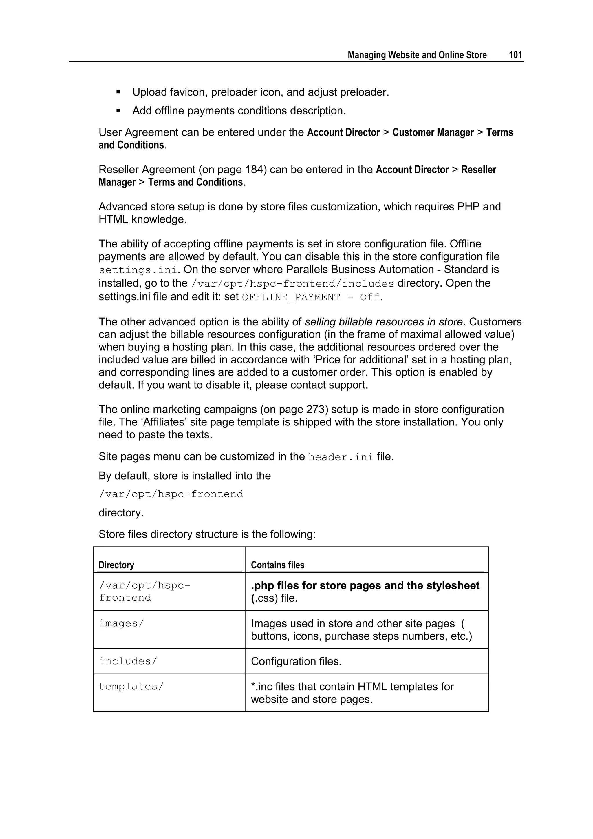 Managing Website and Online Store   101


       Upload favicon, preloader icon, and adjust preloader.
       Add offline payments conditions description.
User Agreement can be entered under the Account Director > Customer Manager > Terms
and Conditions.

Reseller Agreement (on page 184) can be entered in the Account Director > Reseller
Manager > Terms and Conditions.

Advanced store setup is done by store files customization, which requires PHP and
HTML knowledge.

The ability of accepting offline payments is set in store configuration file. Offline
payments are allowed by default. You can disable this in the store configuration file
settings.ini. On the server where Parallels Business Automation - Standard is
installed, go to the /var/opt/hspc-frontend/includes directory. Open the
settings.ini file and edit it: set OFFLINE_PAYMENT = Off.

The other advanced option is the ability of selling billable resources in store. Customers
can adjust the billable resources configuration (in the frame of maximal allowed value)
when buying a hosting plan. In this case, the additional resources ordered over the
included value are billed in accordance with „Price for additional‟ set in a hosting plan,
and corresponding lines are added to a customer order. This option is enabled by
default. If you want to disable it, please contact support.

The online marketing campaigns (on page 273) setup is made in store configuration
file. The „Affiliates‟ site page template is shipped with the store installation. You only
need to paste the texts.
Site pages menu can be customized in the header.ini file.
By default, store is installed into the
/var/opt/hspc-frontend
directory.
Store files directory structure is the following:

Directory                         Contains files

/var/opt/hspc-                    .php files for store pages and the stylesheet
frontend                          (.css) file.

images/                           Images used in store and other site pages (
                                  buttons, icons, purchase steps numbers, etc.)

includes/                         Configuration files.

templates/                        *.inc files that contain HTML templates for
                                  website and store pages.
 