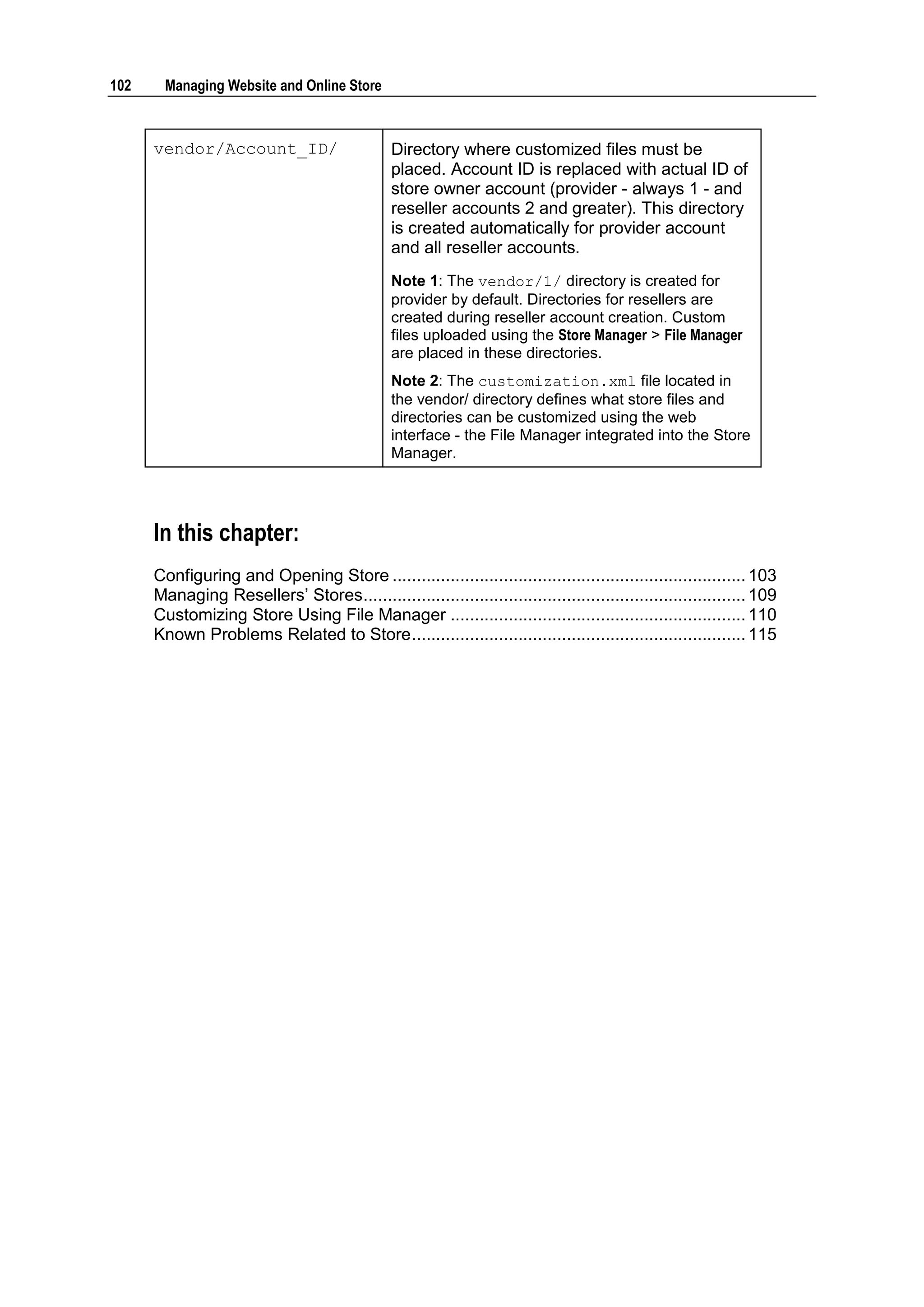 102     Managing Website and Online Store



      vendor/Account_ID/                       Directory where customized files must be
                                               placed. Account ID is replaced with actual ID of
                                               store owner account (provider - always 1 - and
                                               reseller accounts 2 and greater). This directory
                                               is created automatically for provider account
                                               and all reseller accounts.
                                               Note 1: The vendor/1/ directory is created for
                                               provider by default. Directories for resellers are
                                               created during reseller account creation. Custom
                                               files uploaded using the Store Manager > File Manager
                                               are placed in these directories.
                                               Note 2: The customization.xml file located in
                                               the vendor/ directory defines what store files and
                                               directories can be customized using the web
                                               interface - the File Manager integrated into the Store
                                               Manager.




      In this chapter:
      Configuring and Opening Store ......................................................................... 103
      Managing Resellers‟ Stores ............................................................................... 109
      Customizing Store Using File Manager ............................................................. 110
      Known Problems Related to Store ..................................................................... 115
 