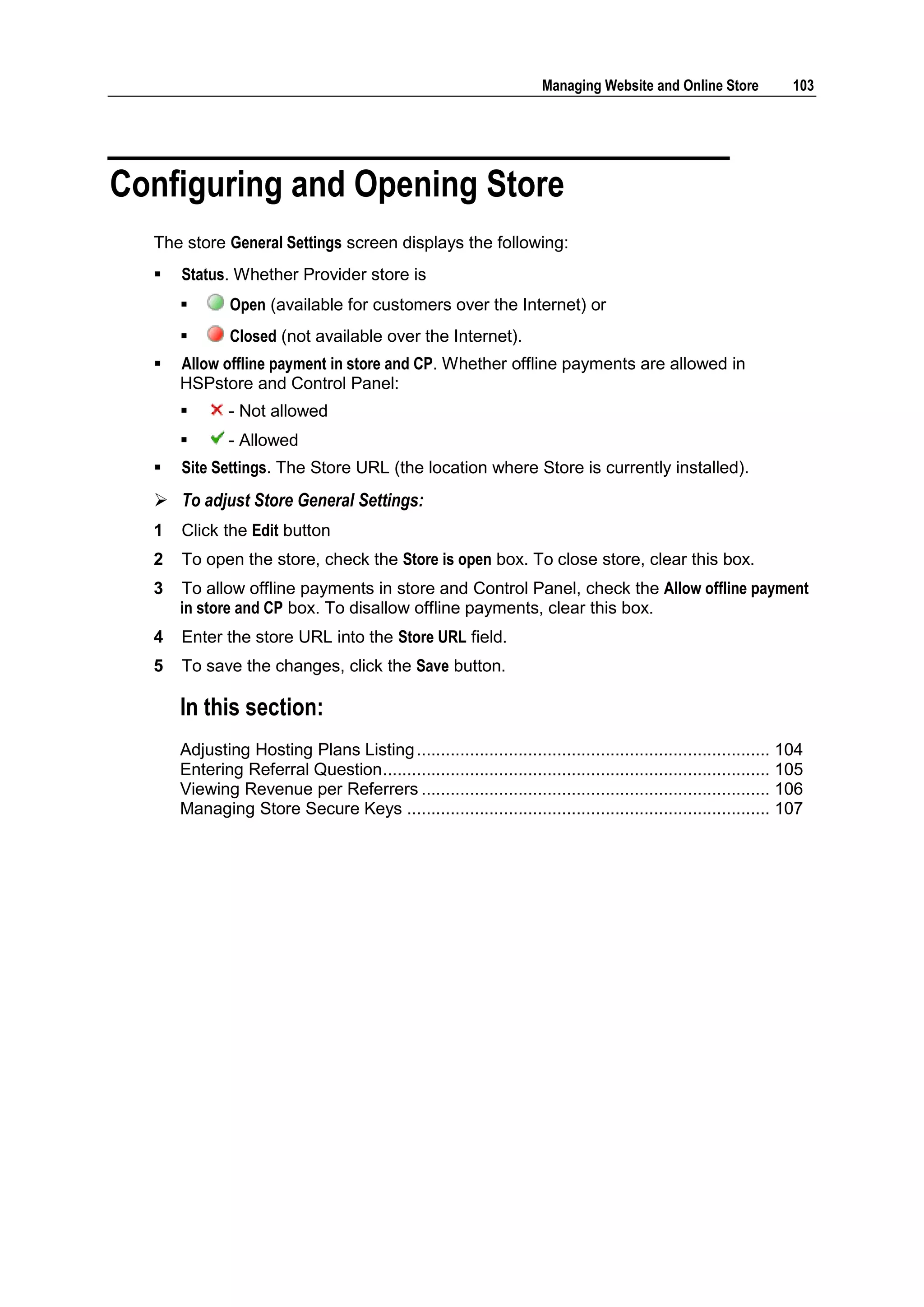 Managing Website and Online Store            103




Configuring and Opening Store
  The store General Settings screen displays the following:
     Status. Whether Provider store is
             Open (available for customers over the Internet) or
             Closed (not available over the Internet).
     Allow offline payment in store and CP. Whether offline payments are allowed in
      HSPstore and Control Panel:
             - Not allowed
             - Allowed
     Site Settings. The Store URL (the location where Store is currently installed).
   To adjust Store General Settings:
  1   Click the Edit button
  2   To open the store, check the Store is open box. To close store, clear this box.
  3   To allow offline payments in store and Control Panel, check the Allow offline payment
      in store and CP box. To disallow offline payments, clear this box.
  4   Enter the store URL into the Store URL field.
  5   To save the changes, click the Save button.

      In this section:
      Adjusting Hosting Plans Listing ......................................................................... 104
      Entering Referral Question ................................................................................ 105
      Viewing Revenue per Referrers ........................................................................ 106
      Managing Store Secure Keys ........................................................................... 107
 