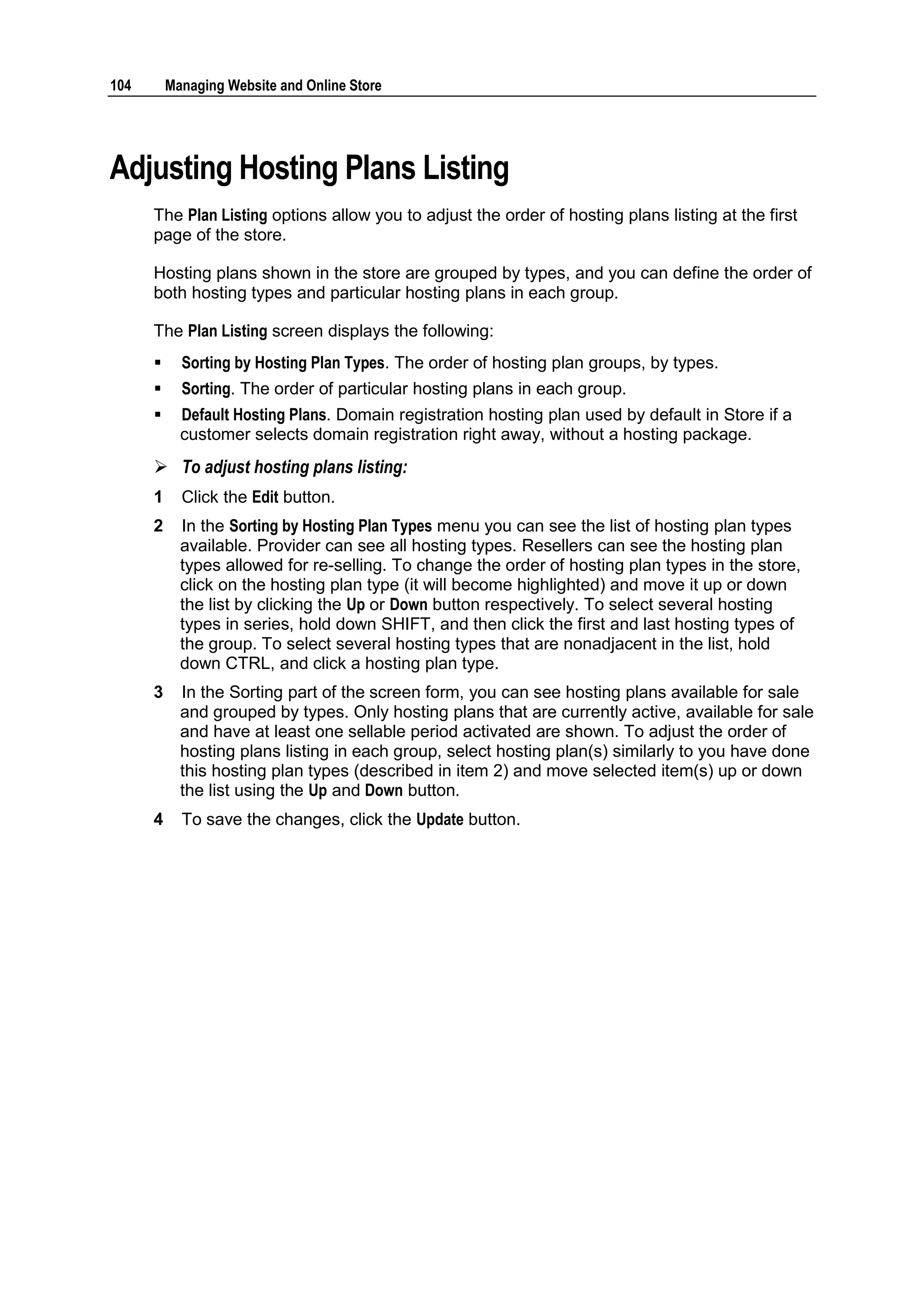 104       Managing Website and Online Store




Adjusting Hosting Plans Listing
      The Plan Listing options allow you to adjust the order of hosting plans listing at the first
      page of the store.

      Hosting plans shown in the store are grouped by types, and you can define the order of
      both hosting types and particular hosting plans in each group.

      The Plan Listing screen displays the following:
           Sorting by Hosting Plan Types. The order of hosting plan groups, by types.
           Sorting. The order of particular hosting plans in each group.
           Default Hosting Plans. Domain registration hosting plan used by default in Store if a
            customer selects domain registration right away, without a hosting package.
       To adjust hosting plans listing:
      1     Click the Edit button.
      2     In the Sorting by Hosting Plan Types menu you can see the list of hosting plan types
            available. Provider can see all hosting types. Resellers can see the hosting plan
            types allowed for re-selling. To change the order of hosting plan types in the store,
            click on the hosting plan type (it will become highlighted) and move it up or down
            the list by clicking the Up or Down button respectively. To select several hosting
            types in series, hold down SHIFT, and then click the first and last hosting types of
            the group. To select several hosting types that are nonadjacent in the list, hold
            down CTRL, and click a hosting plan type.
      3     In the Sorting part of the screen form, you can see hosting plans available for sale
            and grouped by types. Only hosting plans that are currently active, available for sale
            and have at least one sellable period activated are shown. To adjust the order of
            hosting plans listing in each group, select hosting plan(s) similarly to you have done
            this hosting plan types (described in item 2) and move selected item(s) up or down
            the list using the Up and Down button.
      4     To save the changes, click the Update button.
 