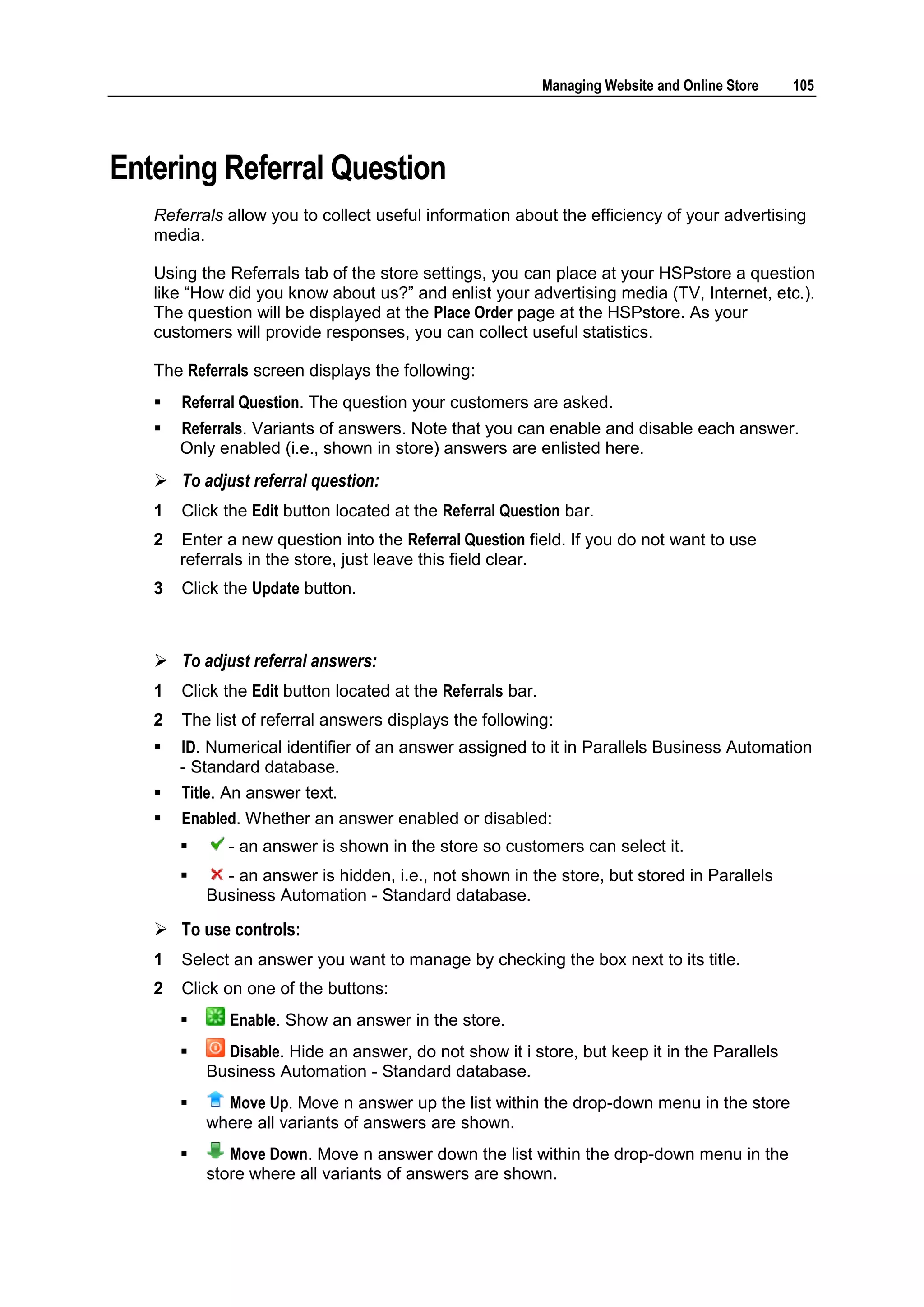 Managing Website and Online Store   105




Entering Referral Question
   Referrals allow you to collect useful information about the efficiency of your advertising
   media.

   Using the Referrals tab of the store settings, you can place at your HSPstore a question
   like “How did you know about us?” and enlist your advertising media (TV, Internet, etc.).
   The question will be displayed at the Place Order page at the HSPstore. As your
   customers will provide responses, you can collect useful statistics.

   The Referrals screen displays the following:
      Referral Question. The question your customers are asked.
      Referrals. Variants of answers. Note that you can enable and disable each answer.
       Only enabled (i.e., shown in store) answers are enlisted here.
    To adjust referral question:
   1   Click the Edit button located at the Referral Question bar.
   2   Enter a new question into the Referral Question field. If you do not want to use
       referrals in the store, just leave this field clear.
   3   Click the Update button.



    To adjust referral answers:
   1   Click the Edit button located at the Referrals bar.
   2   The list of referral answers displays the following:
      ID. Numerical identifier of an answer assigned to it in Parallels Business Automation
       - Standard database.
      Title. An answer text.
      Enabled. Whether an answer enabled or disabled:
             - an answer is shown in the store so customers can select it.
            - an answer is hidden, i.e., not shown in the store, but stored in Parallels
           Business Automation - Standard database.

    To use controls:
   1   Select an answer you want to manage by checking the box next to its title.
   2   Click on one of the buttons:
             Enable. Show an answer in the store.
            Disable. Hide an answer, do not show it i store, but keep it in the Parallels
           Business Automation - Standard database.
            Move Up. Move n answer up the list within the drop-down menu in the store
           where all variants of answers are shown.
             Move Down. Move n answer down the list within the drop-down menu in the
           store where all variants of answers are shown.
 