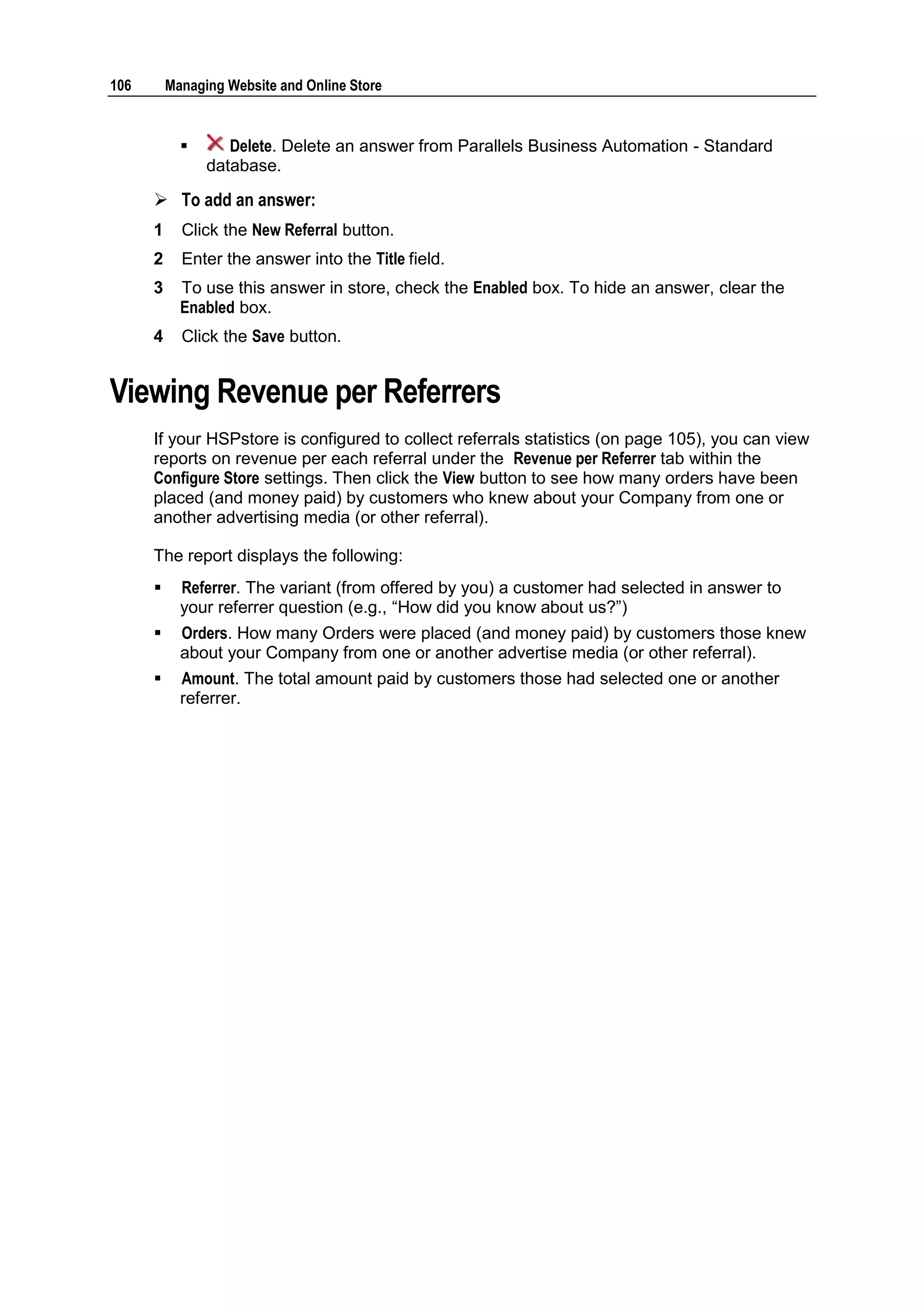 106       Managing Website and Online Store


                  Delete. Delete an answer from Parallels Business Automation - Standard
                database.

       To add an answer:
      1     Click the New Referral button.
      2     Enter the answer into the Title field.
      3     To use this answer in store, check the Enabled box. To hide an answer, clear the
            Enabled box.
      4     Click the Save button.


Viewing Revenue per Referrers
      If your HSPstore is configured to collect referrals statistics (on page 105), you can view
      reports on revenue per each referral under the Revenue per Referrer tab within the
      Configure Store settings. Then click the View button to see how many orders have been
      placed (and money paid) by customers who knew about your Company from one or
      another advertising media (or other referral).

      The report displays the following:
           Referrer. The variant (from offered by you) a customer had selected in answer to
            your referrer question (e.g., “How did you know about us?”)
           Orders. How many Orders were placed (and money paid) by customers those knew
            about your Company from one or another advertise media (or other referral).
           Amount. The total amount paid by customers those had selected one or another
            referrer.
 