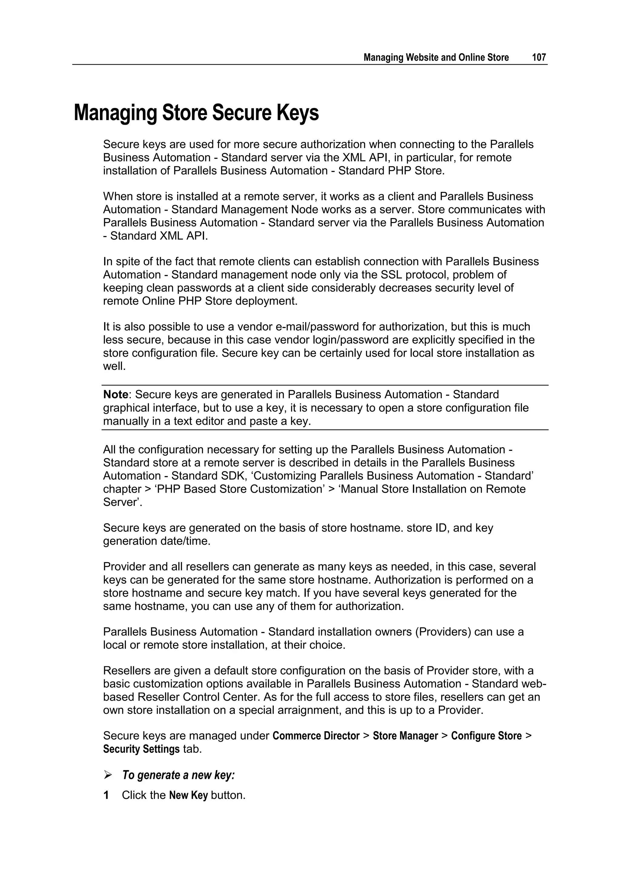 Managing Website and Online Store     107




Managing Store Secure Keys
   Secure keys are used for more secure authorization when connecting to the Parallels
   Business Automation - Standard server via the XML API, in particular, for remote
   installation of Parallels Business Automation - Standard PHP Store.

   When store is installed at a remote server, it works as a client and Parallels Business
   Automation - Standard Management Node works as a server. Store communicates with
   Parallels Business Automation - Standard server via the Parallels Business Automation
   - Standard XML API.

   In spite of the fact that remote clients can establish connection with Parallels Business
   Automation - Standard management node only via the SSL protocol, problem of
   keeping clean passwords at a client side considerably decreases security level of
   remote Online PHP Store deployment.

   It is also possible to use a vendor e-mail/password for authorization, but this is much
   less secure, because in this case vendor login/password are explicitly specified in the
   store configuration file. Secure key can be certainly used for local store installation as
   well.

   Note: Secure keys are generated in Parallels Business Automation - Standard
   graphical interface, but to use a key, it is necessary to open a store configuration file
   manually in a text editor and paste a key.

   All the configuration necessary for setting up the Parallels Business Automation -
   Standard store at a remote server is described in details in the Parallels Business
   Automation - Standard SDK, „Customizing Parallels Business Automation - Standard‟
   chapter > „PHP Based Store Customization‟ > „Manual Store Installation on Remote
   Server‟.

   Secure keys are generated on the basis of store hostname. store ID, and key
   generation date/time.

   Provider and all resellers can generate as many keys as needed, in this case, several
   keys can be generated for the same store hostname. Authorization is performed on a
   store hostname and secure key match. If you have several keys generated for the
   same hostname, you can use any of them for authorization.

   Parallels Business Automation - Standard installation owners (Providers) can use a
   local or remote store installation, at their choice.

   Resellers are given a default store configuration on the basis of Provider store, with a
   basic customization options available in Parallels Business Automation - Standard web-
   based Reseller Control Center. As for the full access to store files, resellers can get an
   own store installation on a special arraignment, and this is up to a Provider.

   Secure keys are managed under Commerce Director > Store Manager > Configure Store >
   Security Settings tab.

    To generate a new key:
   1   Click the New Key button.
 
