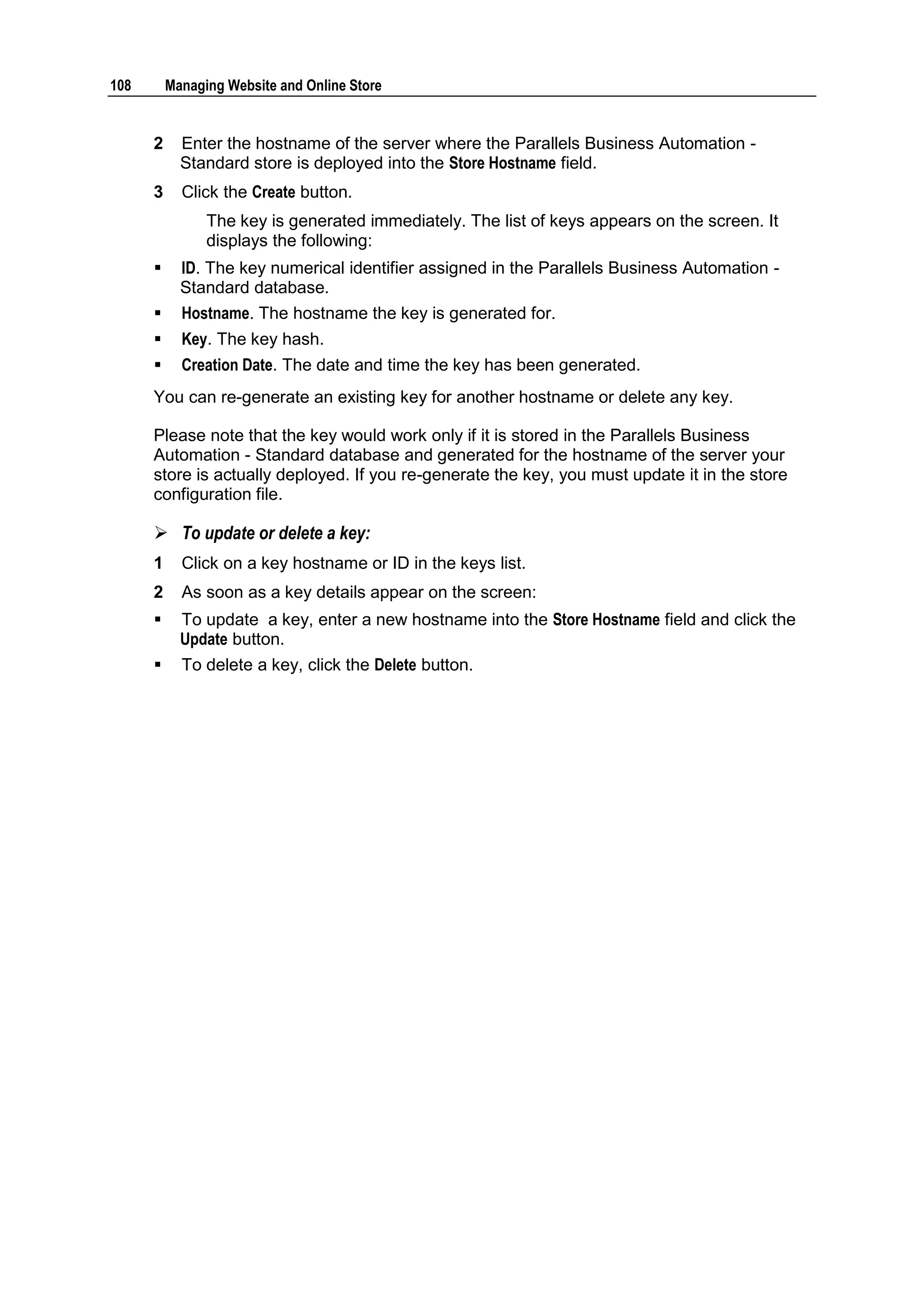 108       Managing Website and Online Store


      2     Enter the hostname of the server where the Parallels Business Automation -
            Standard store is deployed into the Store Hostname field.
      3     Click the Create button.
                The key is generated immediately. The list of keys appears on the screen. It
                displays the following:
           ID. The key numerical identifier assigned in the Parallels Business Automation -
            Standard database.
           Hostname. The hostname the key is generated for.
           Key. The key hash.
           Creation Date. The date and time the key has been generated.
      You can re-generate an existing key for another hostname or delete any key.

      Please note that the key would work only if it is stored in the Parallels Business
      Automation - Standard database and generated for the hostname of the server your
      store is actually deployed. If you re-generate the key, you must update it in the store
      configuration file.

       To update or delete a key:
      1     Click on a key hostname or ID in the keys list.
      2     As soon as a key details appear on the screen:
           To update a key, enter a new hostname into the Store Hostname field and click the
            Update button.
           To delete a key, click the Delete button.
 