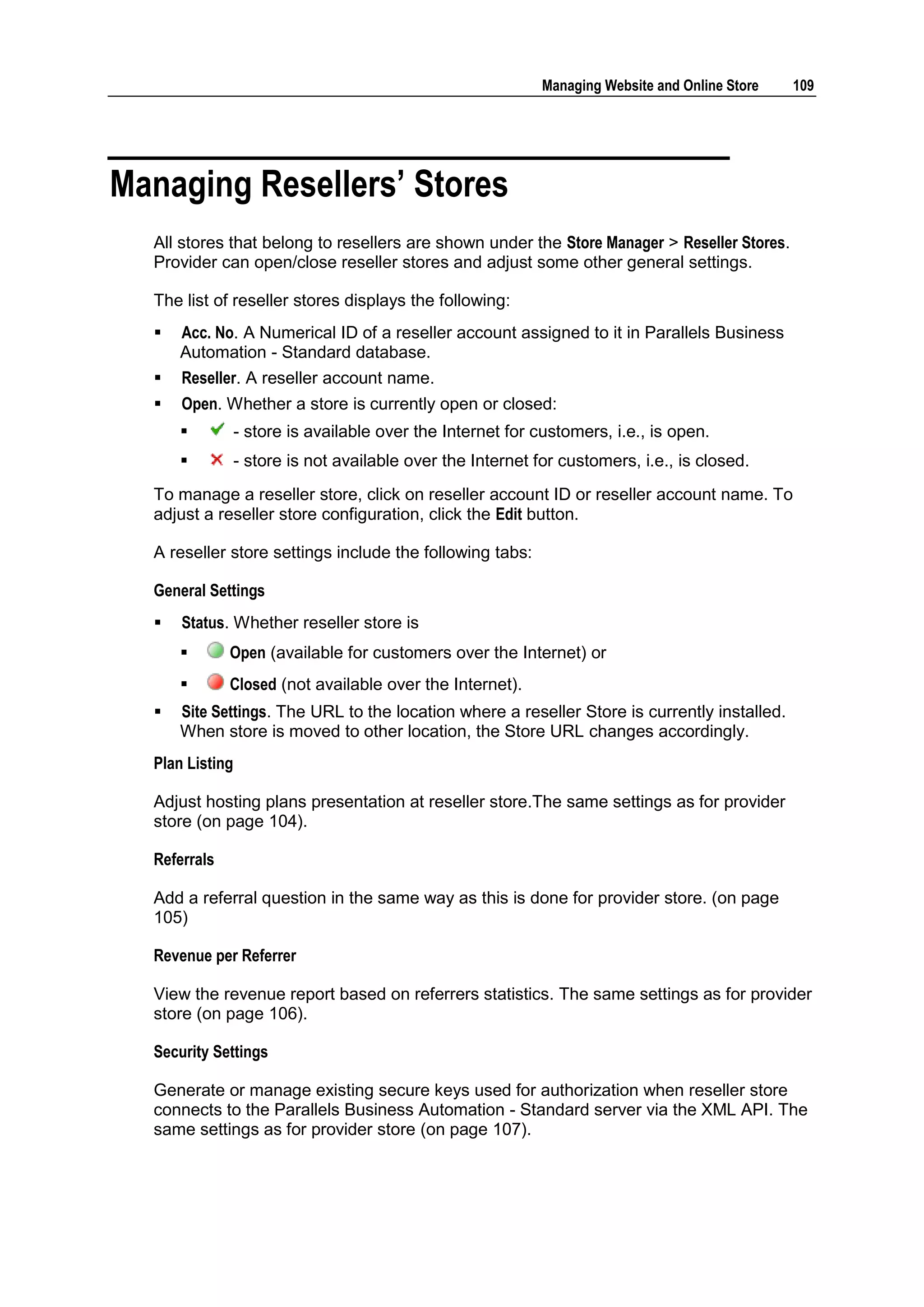 Managing Website and Online Store   109




Managing Resellers‟ Stores
  All stores that belong to resellers are shown under the Store Manager > Reseller Stores.
  Provider can open/close reseller stores and adjust some other general settings.

  The list of reseller stores displays the following:
     Acc. No. A Numerical ID of a reseller account assigned to it in Parallels Business
      Automation - Standard database.
     Reseller. A reseller account name.
     Open. Whether a store is currently open or closed:
                - store is available over the Internet for customers, i.e., is open.
                - store is not available over the Internet for customers, i.e., is closed.
  To manage a reseller store, click on reseller account ID or reseller account name. To
  adjust a reseller store configuration, click the Edit button.

  A reseller store settings include the following tabs:

  General Settings
     Status. Whether reseller store is
             Open (available for customers over the Internet) or
             Closed (not available over the Internet).
     Site Settings. The URL to the location where a reseller Store is currently installed.
      When store is moved to other location, the Store URL changes accordingly.
  Plan Listing

  Adjust hosting plans presentation at reseller store.The same settings as for provider
  store (on page 104).

  Referrals

  Add a referral question in the same way as this is done for provider store. (on page
  105)

  Revenue per Referrer

  View the revenue report based on referrers statistics. The same settings as for provider
  store (on page 106).

  Security Settings

  Generate or manage existing secure keys used for authorization when reseller store
  connects to the Parallels Business Automation - Standard server via the XML API. The
  same settings as for provider store (on page 107).
 