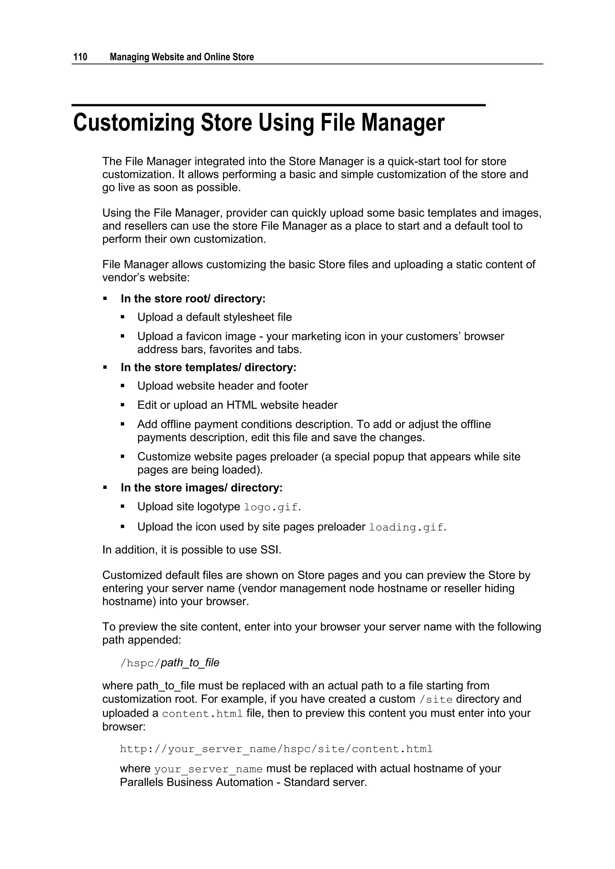 110       Managing Website and Online Store




Customizing Store Using File Manager
      The File Manager integrated into the Store Manager is a quick-start tool for store
      customization. It allows performing a basic and simple customization of the store and
      go live as soon as possible.

      Using the File Manager, provider can quickly upload some basic templates and images,
      and resellers can use the store File Manager as a place to start and a default tool to
      perform their own customization.

      File Manager allows customizing the basic Store files and uploading a static content of
      vendor‟s website:
           In the store root/ directory:
               Upload a default stylesheet file
               Upload a favicon image - your marketing icon in your customers‟ browser
                address bars, favorites and tabs.
           In the store templates/ directory:
               Upload website header and footer
               Edit or upload an HTML website header
               Add offline payment conditions description. To add or adjust the offline
                payments description, edit this file and save the changes.
               Customize website pages preloader (a special popup that appears while site
                pages are being loaded).
           In the store images/ directory:
               Upload site logotype logo.gif.
               Upload the icon used by site pages preloader loading.gif.

      In addition, it is possible to use SSI.

      Customized default files are shown on Store pages and you can preview the Store by
      entering your server name (vendor management node hostname or reseller hiding
      hostname) into your browser.

      To preview the site content, enter into your browser your server name with the following
      path appended:
            /hspc/path_to_file

      where path_to_file must be replaced with an actual path to a file starting from
      customization root. For example, if you have created a custom /site directory and
      uploaded a content.html file, then to preview this content you must enter into your
      browser:
            http://your_server_name/hspc/site/content.html
            where your_server_name must be replaced with actual hostname of your
            Parallels Business Automation - Standard server.
 