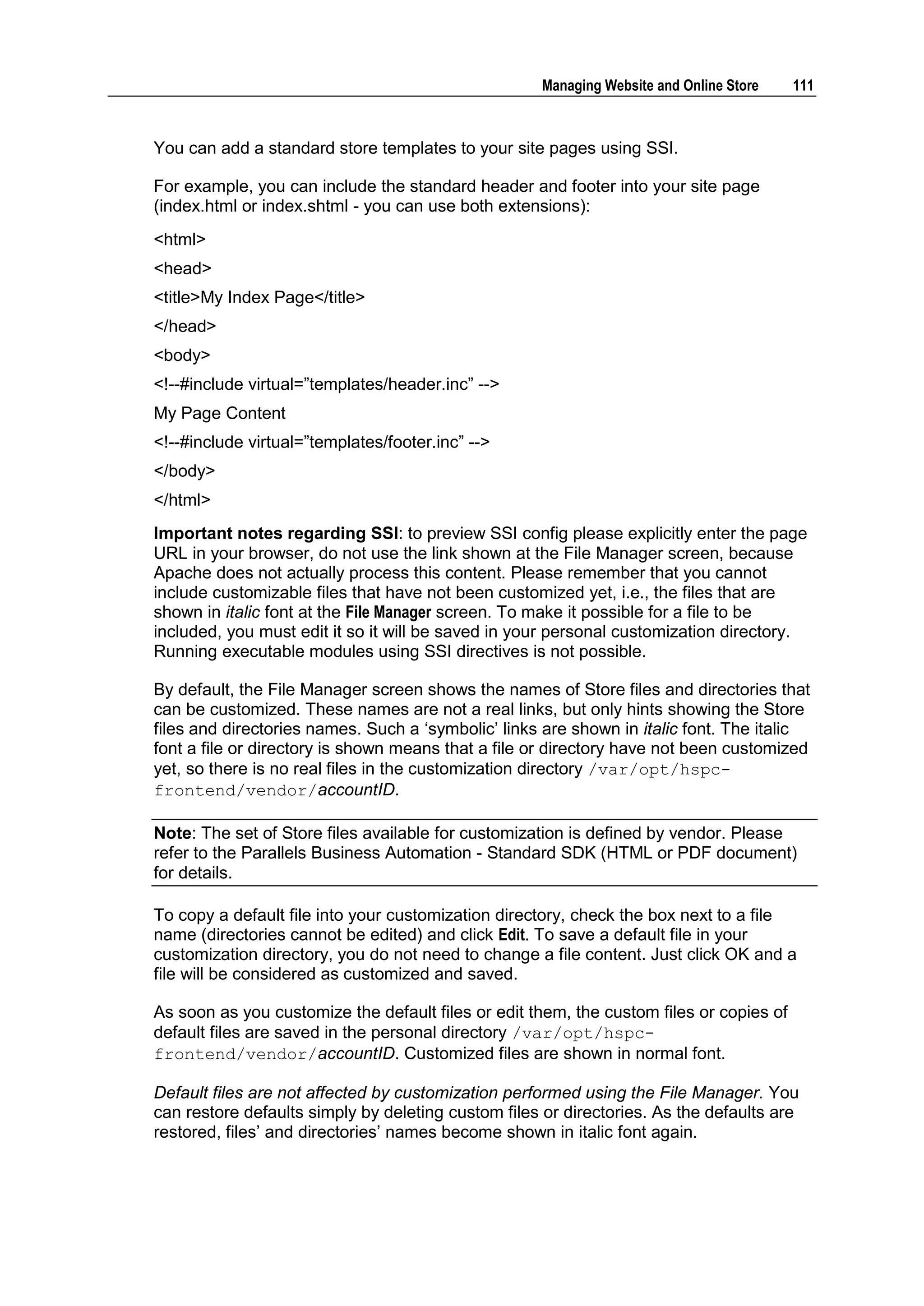 Managing Website and Online Store    111



You can add a standard store templates to your site pages using SSI.

For example, you can include the standard header and footer into your site page
(index.html or index.shtml - you can use both extensions):
<html>
<head>
<title>My Index Page</title>
</head>
<body>
<!--#include virtual=”templates/header.inc” -->
My Page Content
<!--#include virtual=”templates/footer.inc” -->
</body>
</html>
Important notes regarding SSI: to preview SSI config please explicitly enter the page
URL in your browser, do not use the link shown at the File Manager screen, because
Apache does not actually process this content. Please remember that you cannot
include customizable files that have not been customized yet, i.e., the files that are
shown in italic font at the File Manager screen. To make it possible for a file to be
included, you must edit it so it will be saved in your personal customization directory.
Running executable modules using SSI directives is not possible.

By default, the File Manager screen shows the names of Store files and directories that
can be customized. These names are not a real links, but only hints showing the Store
files and directories names. Such a „symbolic‟ links are shown in italic font. The italic
font a file or directory is shown means that a file or directory have not been customized
yet, so there is no real files in the customization directory /var/opt/hspc-
frontend/vendor/accountID.

Note: The set of Store files available for customization is defined by vendor. Please
refer to the Parallels Business Automation - Standard SDK (HTML or PDF document)
for details.

To copy a default file into your customization directory, check the box next to a file
name (directories cannot be edited) and click Edit. To save a default file in your
customization directory, you do not need to change a file content. Just click OK and a
file will be considered as customized and saved.

As soon as you customize the default files or edit them, the custom files or copies of
default files are saved in the personal directory /var/opt/hspc-
frontend/vendor/accountID. Customized files are shown in normal font.

Default files are not affected by customization performed using the File Manager. You
can restore defaults simply by deleting custom files or directories. As the defaults are
restored, files‟ and directories‟ names become shown in italic font again.
 