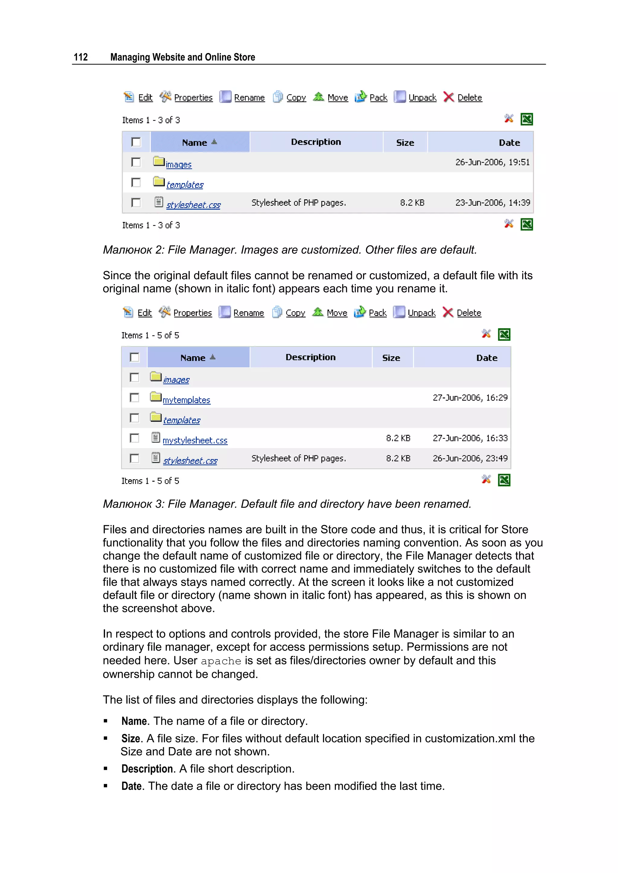 112       Managing Website and Online Store




      Малюнок 2: File Manager. Images are customized. Other files are default.

      Since the original default files cannot be renamed or customized, a default file with its
      original name (shown in italic font) appears each time you rename it.




      Малюнок 3: File Manager. Default file and directory have been renamed.

      Files and directories names are built in the Store code and thus, it is critical for Store
      functionality that you follow the files and directories naming convention. As soon as you
      change the default name of customized file or directory, the File Manager detects that
      there is no customized file with correct name and immediately switches to the default
      file that always stays named correctly. At the screen it looks like a not customized
      default file or directory (name shown in italic font) has appeared, as this is shown on
      the screenshot above.

      In respect to options and controls provided, the store File Manager is similar to an
      ordinary file manager, except for access permissions setup. Permissions are not
      needed here. User apache is set as files/directories owner by default and this
      ownership cannot be changed.

      The list of files and directories displays the following:
           Name. The name of a file or directory.
           Size. A file size. For files without default location specified in customization.xml the
            Size and Date are not shown.
           Description. A file short description.
           Date. The date a file or directory has been modified the last time.
 