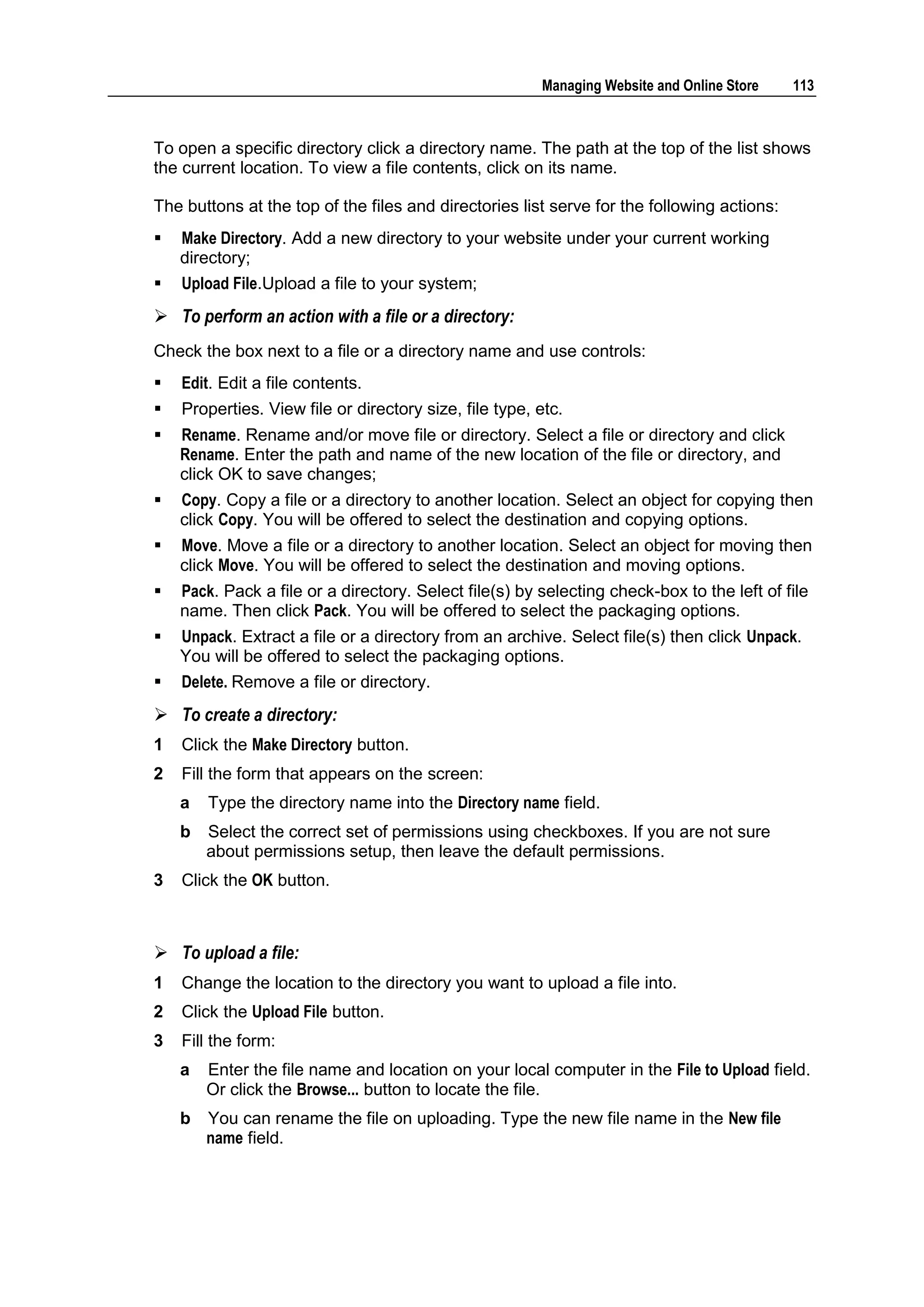 Managing Website and Online Store   113



To open a specific directory click a directory name. The path at the top of the list shows
the current location. To view a file contents, click on its name.

The buttons at the top of the files and directories list serve for the following actions:
   Make Directory. Add a new directory to your website under your current working
    directory;
   Upload File.Upload a file to your system;
 To perform an action with a file or a directory:
Check the box next to a file or a directory name and use controls:
   Edit. Edit a file contents.
   Properties. View file or directory size, file type, etc.
   Rename. Rename and/or move file or directory. Select a file or directory and click
    Rename. Enter the path and name of the new location of the file or directory, and
    click OK to save changes;
   Copy. Copy a file or a directory to another location. Select an object for copying then
    click Copy. You will be offered to select the destination and copying options.
   Move. Move a file or a directory to another location. Select an object for moving then
    click Move. You will be offered to select the destination and moving options.
   Pack. Pack a file or a directory. Select file(s) by selecting check-box to the left of file
    name. Then click Pack. You will be offered to select the packaging options.
   Unpack. Extract a file or a directory from an archive. Select file(s) then click Unpack.
    You will be offered to select the packaging options.
   Delete. Remove a file or directory.
 To create a directory:
1   Click the Make Directory button.
2   Fill the form that appears on the screen:
    a   Type the directory name into the Directory name field.
    b   Select the correct set of permissions using checkboxes. If you are not sure
        about permissions setup, then leave the default permissions.
3   Click the OK button.



 To upload a file:
1   Change the location to the directory you want to upload a file into.
2   Click the Upload File button.
3   Fill the form:
    a   Enter the file name and location on your local computer in the File to Upload field.
        Or click the Browse... button to locate the file.
    b   You can rename the file on uploading. Type the new file name in the New file
        name field.
 