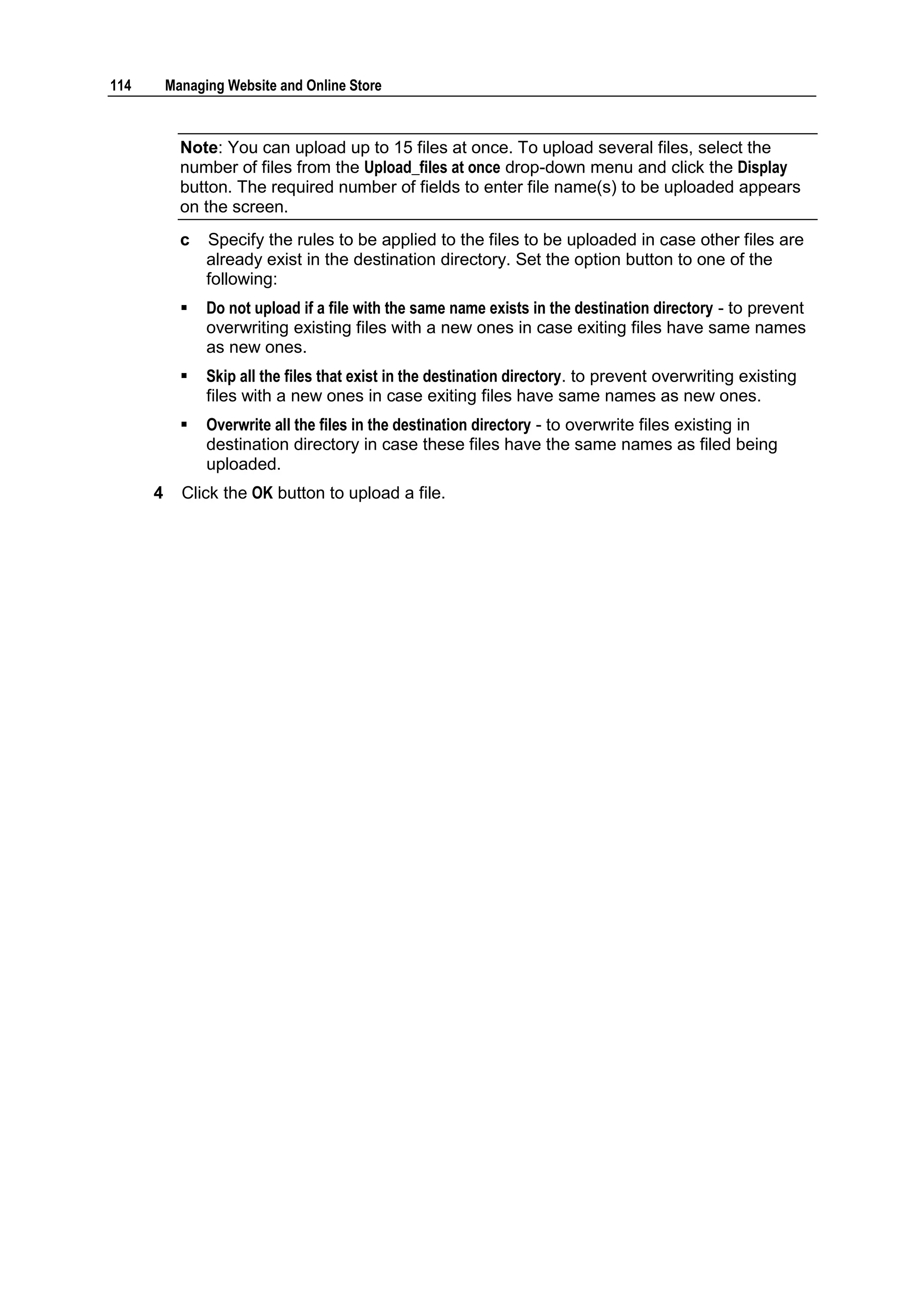 114       Managing Website and Online Store



            Note: You can upload up to 15 files at once. To upload several files, select the
            number of files from the Upload_files at once drop-down menu and click the Display
            button. The required number of fields to enter file name(s) to be uploaded appears
            on the screen.
            c   Specify the rules to be applied to the files to be uploaded in case other files are
                already exist in the destination directory. Set the option button to one of the
                following:
               Do not upload if a file with the same name exists in the destination directory - to prevent
                overwriting existing files with a new ones in case exiting files have same names
                as new ones.
               Skip all the files that exist in the destination directory. to prevent overwriting existing
                files with a new ones in case exiting files have same names as new ones.
               Overwrite all the files in the destination directory - to overwrite files existing in
                destination directory in case these files have the same names as filed being
                uploaded.
      4     Click the OK button to upload a file.
 