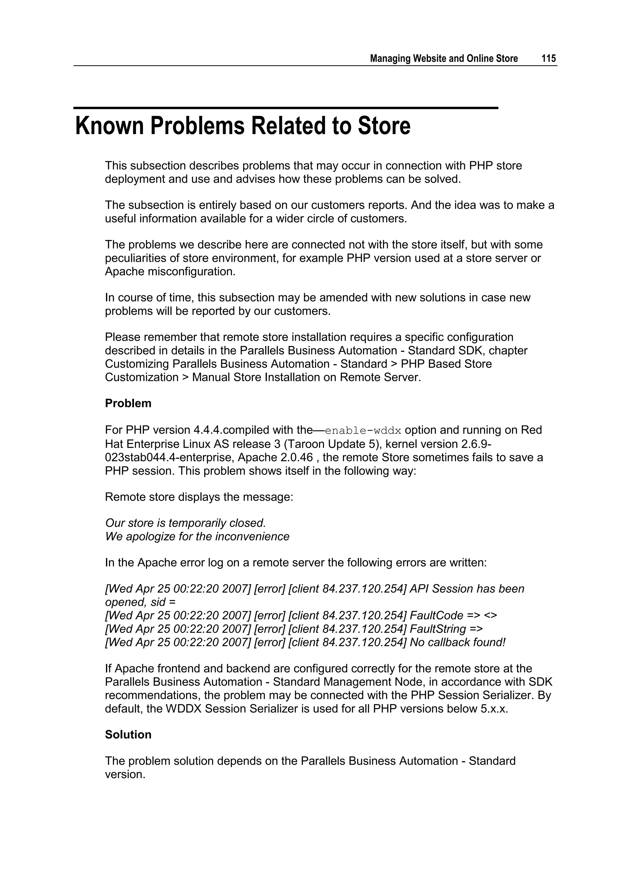 Managing Website and Online Store   115




Known Problems Related to Store
  This subsection describes problems that may occur in connection with PHP store
  deployment and use and advises how these problems can be solved.

  The subsection is entirely based on our customers reports. And the idea was to make a
  useful information available for a wider circle of customers.

  The problems we describe here are connected not with the store itself, but with some
  peculiarities of store environment, for example PHP version used at a store server or
  Apache misconfiguration.

  In course of time, this subsection may be amended with new solutions in case new
  problems will be reported by our customers.

  Please remember that remote store installation requires a specific configuration
  described in details in the Parallels Business Automation - Standard SDK, chapter
  Customizing Parallels Business Automation - Standard > PHP Based Store
  Customization > Manual Store Installation on Remote Server.

  Problem

  For PHP version 4.4.4.compiled with the—enable-wddx option and running on Red
  Hat Enterprise Linux AS release 3 (Taroon Update 5), kernel version 2.6.9-
  023stab044.4-enterprise, Apache 2.0.46 , the remote Store sometimes fails to save a
  PHP session. This problem shows itself in the following way:

  Remote store displays the message:

  Our store is temporarily closed.
  We apologize for the inconvenience

  In the Apache error log on a remote server the following errors are written:

  [Wed Apr 25 00:22:20 2007] [error] [client 84.237.120.254] API Session has been
  opened, sid =
  [Wed Apr 25 00:22:20 2007] [error] [client 84.237.120.254] FaultCode => <>
  [Wed Apr 25 00:22:20 2007] [error] [client 84.237.120.254] FaultString =>
  [Wed Apr 25 00:22:20 2007] [error] [client 84.237.120.254] No callback found!

  If Apache frontend and backend are configured correctly for the remote store at the
  Parallels Business Automation - Standard Management Node, in accordance with SDK
  recommendations, the problem may be connected with the PHP Session Serializer. By
  default, the WDDX Session Serializer is used for all PHP versions below 5.x.x.

  Solution

  The problem solution depends on the Parallels Business Automation - Standard
  version.
 